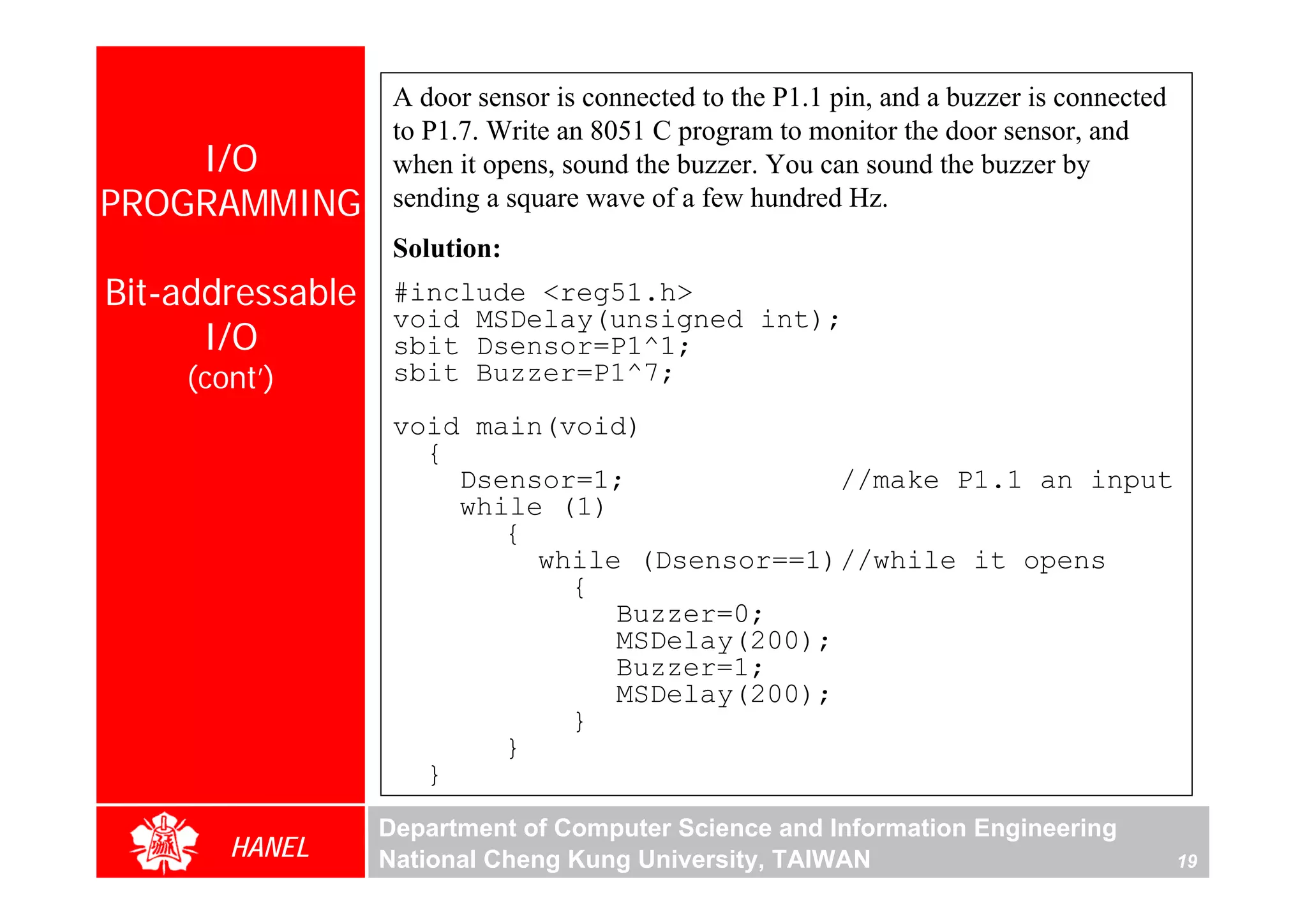 A door sensor is connected to the P1.1 pin, and a buzzer is connected
                   to P1.7. Write an 8051 C program to monitor the door sensor, and
    I/O            when it opens, sound the buzzer. You can sound the buzzer by
PROGRAMMING        sending a square wave of a few hundred Hz.
                   Solution:
Bit-addressable    #include <reg51.h>
                   void MSDelay(unsigned int);
      I/O          sbit Dsensor=P1^1;
    (cont’)        sbit Buzzer=P1^7;
                   void main(void)
                     {
                       Dsensor=1;              //make P1.1 an input
                       while (1)
                          {
                            while (Dsensor==1)//while it opens
                              {
                                 Buzzer=0;
                                 MSDelay(200);
                                 Buzzer=1;
                                 MSDelay(200);
                              }
                          }
                     }
                  Department of Computer Science and Information Engineering
       HANEL      National Cheng Kung University, TAIWAN                                   19
 