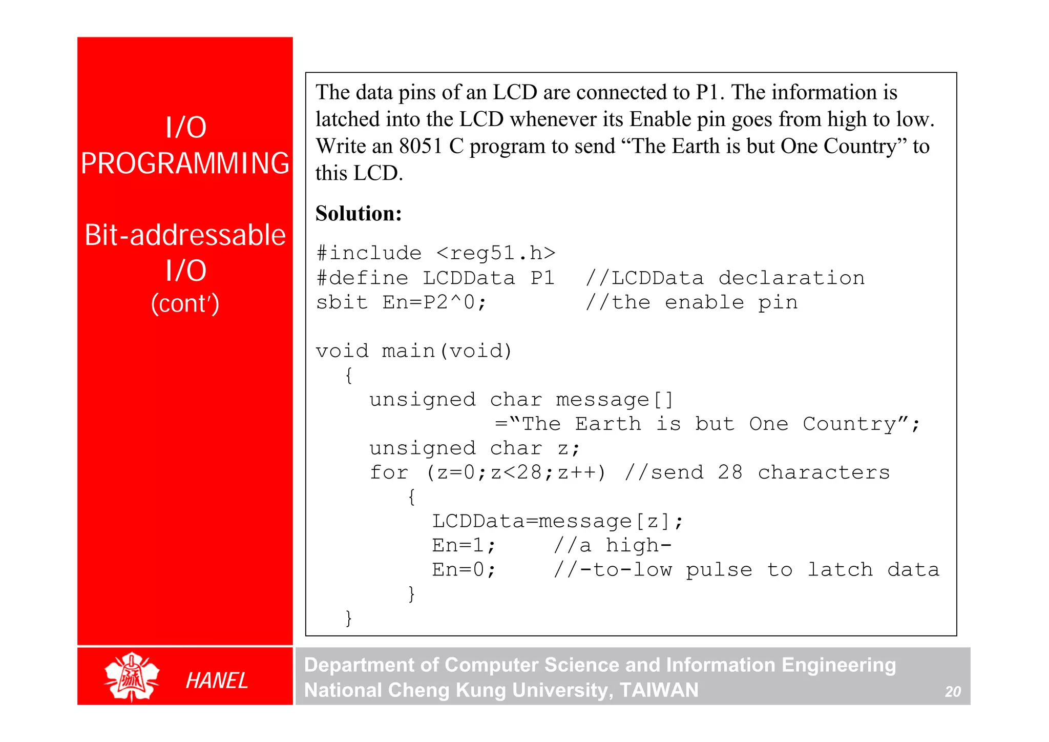 The data pins of an LCD are connected to P1. The information is
    I/O            latched into the LCD whenever its Enable pin goes from high to low.
                   Write an 8051 C program to send “The Earth is but One Country” to
PROGRAMMING        this LCD.
                   Solution:
Bit-addressable    #include <reg51.h>
      I/O          #define LCDData P1           //LCDData declaration
    (cont’)        sbit En=P2^0;                //the enable pin

                   void main(void)
                     {
                       unsigned char message[]
                                 =“The Earth is but One Country”;
                       unsigned char z;
                       for (z=0;z<28;z++) //send 28 characters
                          {
                            LCDData=message[z];
                            En=1;    //a high-
                            En=0;    //-to-low pulse to latch data
                          }
                     }

                  Department of Computer Science and Information Engineering
       HANEL      National Cheng Kung University, TAIWAN                                 20
 
