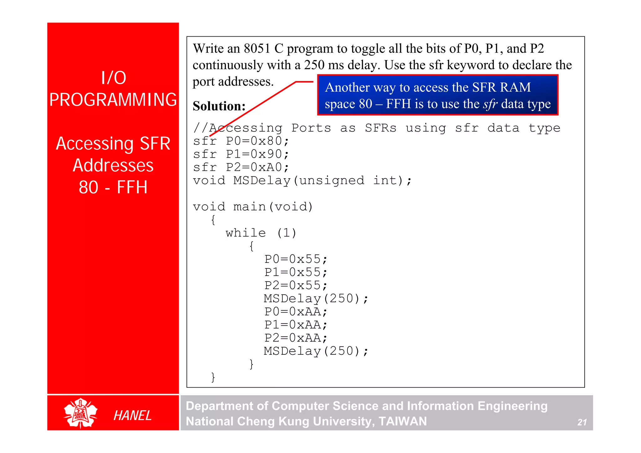 Write an 8051 C program to toggle all the bits of P0, P1, and P2
                 continuously with a 250 ms delay. Use the sfr keyword to declare the
    I/O          port addresses.        Another way to access the SFR RAM
PROGRAMMING      Solution:              space 80 – FFH is to use the sfr data type
                 //Accessing Ports as SFRs using sfr data type
Accessing SFR    sfr P0=0x80;
                 sfr P1=0x90;
  Addresses      sfr P2=0xA0;
   80 - FFH
                 void MSDelay(unsigned int);
                 void main(void)
                   {
                     while (1)
                        {
                          P0=0x55;
                          P1=0x55;
                          P2=0x55;
                          MSDelay(250);
                          P0=0xAA;
                          P1=0xAA;
                          P2=0xAA;
                          MSDelay(250);
                        }
                   }

                Department of Computer Science and Information Engineering
      HANEL     National Cheng Kung University, TAIWAN                                  21
 