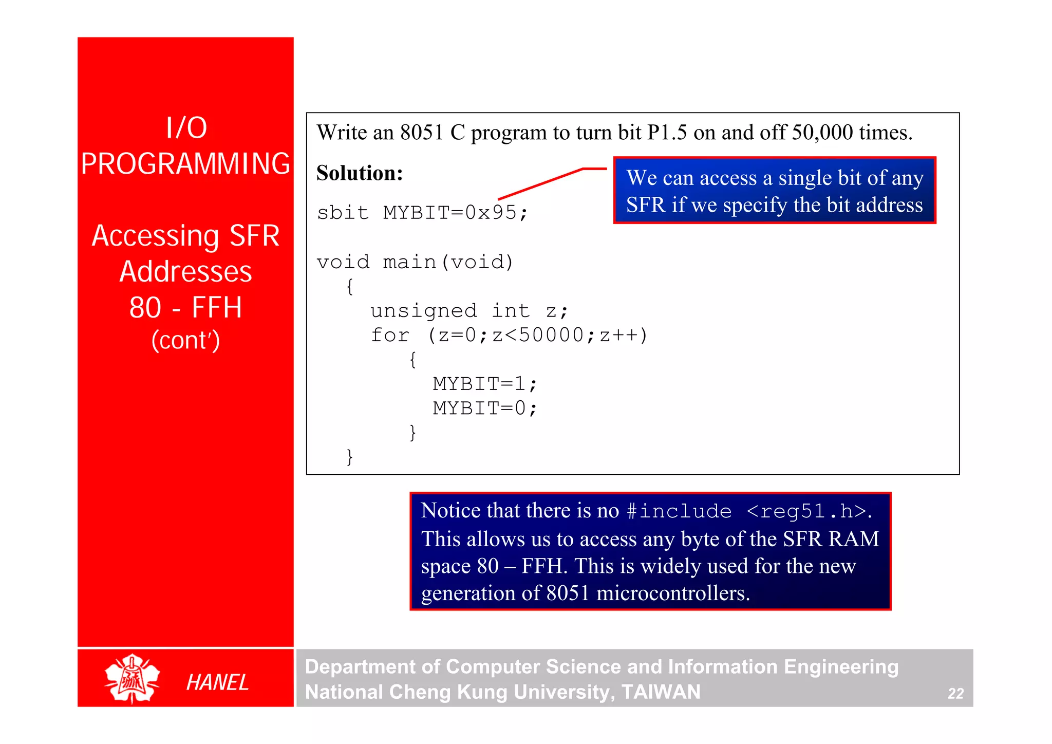 I/O          Write an 8051 C program to turn bit P1.5 on and off 50,000 times.
PROGRAMMING      Solution:                        We can access a single bit of any
                 sbit MYBIT=0x95;                 SFR if we specify the bit address
Accessing SFR
  Addresses      void main(void)
                   {
   80 - FFH          unsigned int z;
    (cont’)          for (z=0;z<50000;z++)
                        {
                          MYBIT=1;
                          MYBIT=0;
                        }
                   }

                             Notice that there is no #include <reg51.h>.
                             This allows us to access any byte of the SFR RAM
                             space 80 – FFH. This is widely used for the new
                             generation of 8051 microcontrollers.


                Department of Computer Science and Information Engineering
       HANEL    National Cheng Kung University, TAIWAN                                22
 