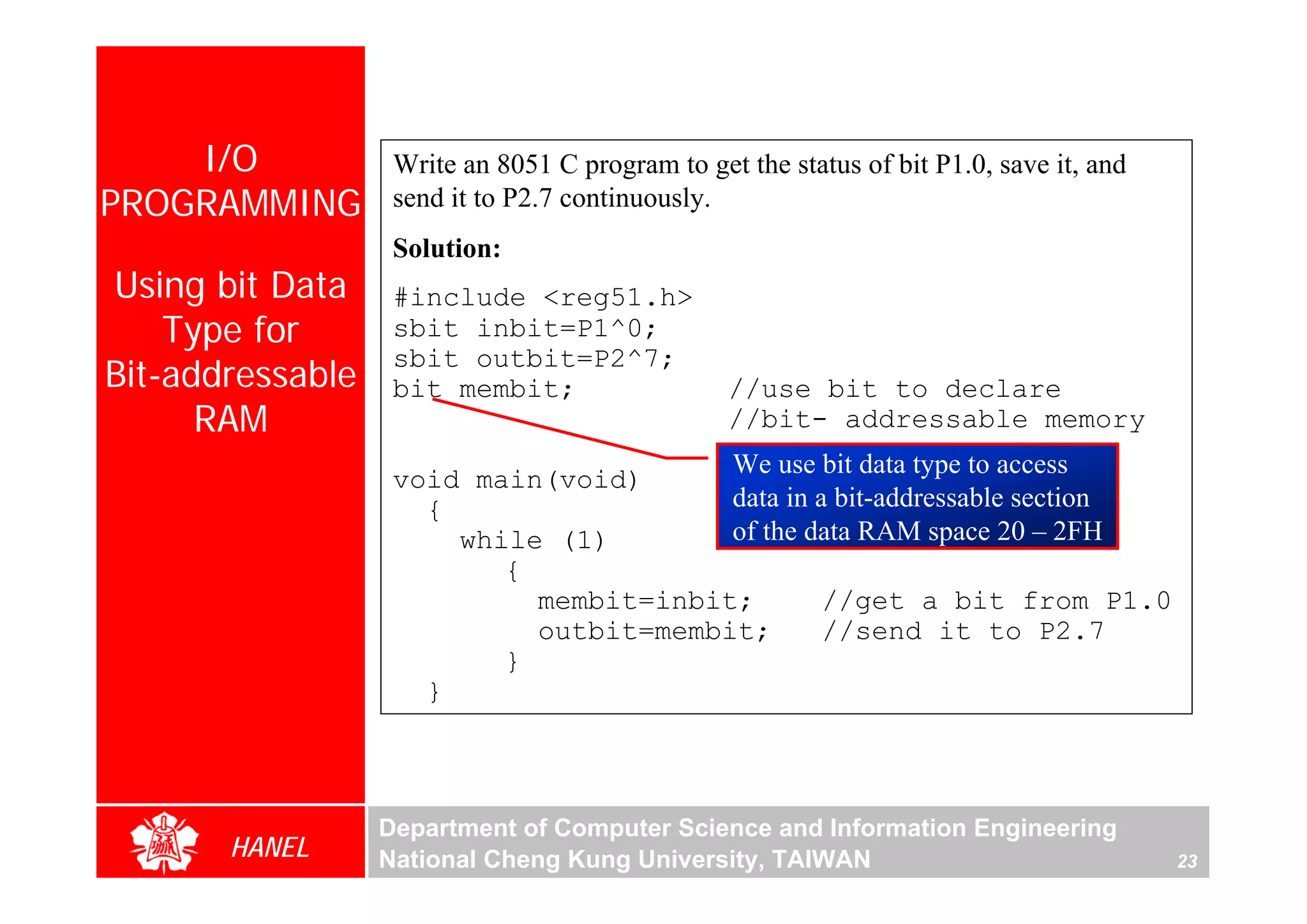 I/O            Write an 8051 C program to get the status of bit P1.0, save it, and
PROGRAMMING        send it to P2.7 continuously.
                   Solution:
Using bit Data     #include <reg51.h>
    Type for       sbit inbit=P1^0;
                   sbit outbit=P2^7;
Bit-addressable    bit membit;                   //use bit to declare
      RAM                                        //bit- addressable memory
                                        We use bit data type to access
                   void main(void)
                     {                  data in a bit-addressable section
                       while (1)        of the data RAM space 20 – 2FH
                          {
                            membit=inbit;        //get a bit from P1.0
                            outbit=membit;       //send it to P2.7
                          }
                     }



                  Department of Computer Science and Information Engineering
       HANEL      National Cheng Kung University, TAIWAN                                 23
 