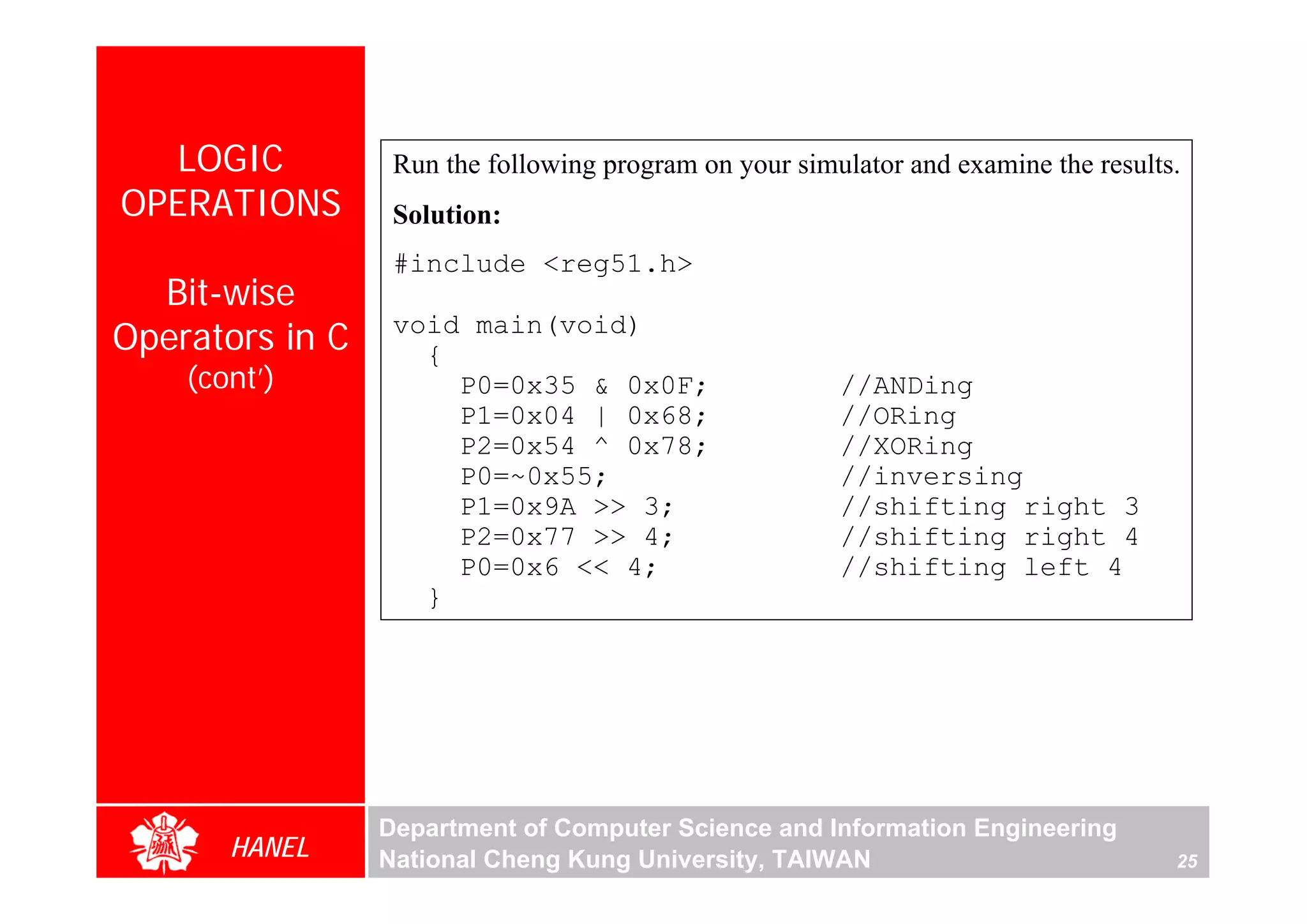LOGIC           Run the following program on your simulator and examine the results.
OPERATIONS        Solution:
                  #include <reg51.h>
  Bit-wise
Operators in C    void main(void)
                    {
    (cont’)           P0=0x35 & 0x0F;                   //ANDing
                      P1=0x04 | 0x68;                   //ORing
                      P2=0x54 ^ 0x78;                   //XORing
                      P0=~0x55;                         //inversing
                      P1=0x9A >> 3;                     //shifting right 3
                      P2=0x77 >> 4;                     //shifting right 4
                      P0=0x6 << 4;                      //shifting left 4
                    }




                 Department of Computer Science and Information Engineering
       HANEL     National Cheng Kung University, TAIWAN                              25
 