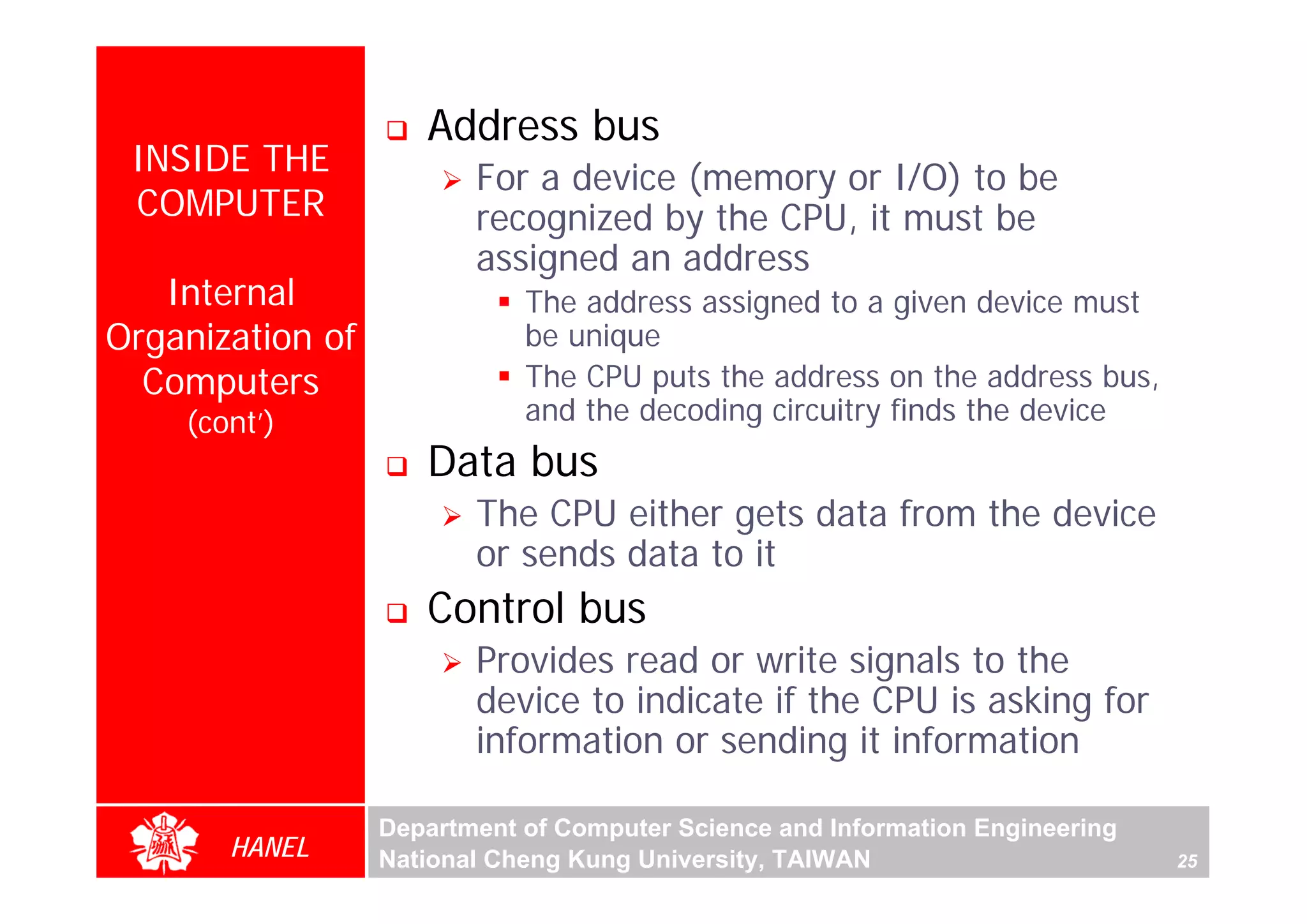 Address bus
 INSIDE THE
                         For a device (memory or I/O) to be
 COMPUTER                recognized by the CPU, it must be
                         assigned an address
   Internal                  The address assigned to a given device must
Organization of              be unique
  Computers                  The CPU puts the address on the address bus,
    (cont’)                  and the decoding circuitry finds the device
                     Data bus
                         The CPU either gets data from the device
                         or sends data to it
                     Control bus
                         Provides read or write signals to the
                         device to indicate if the CPU is asking for
                         information or sending it information

                  Department of Computer Science and Information Engineering
       HANEL      National Cheng Kung University, TAIWAN                       25
 
