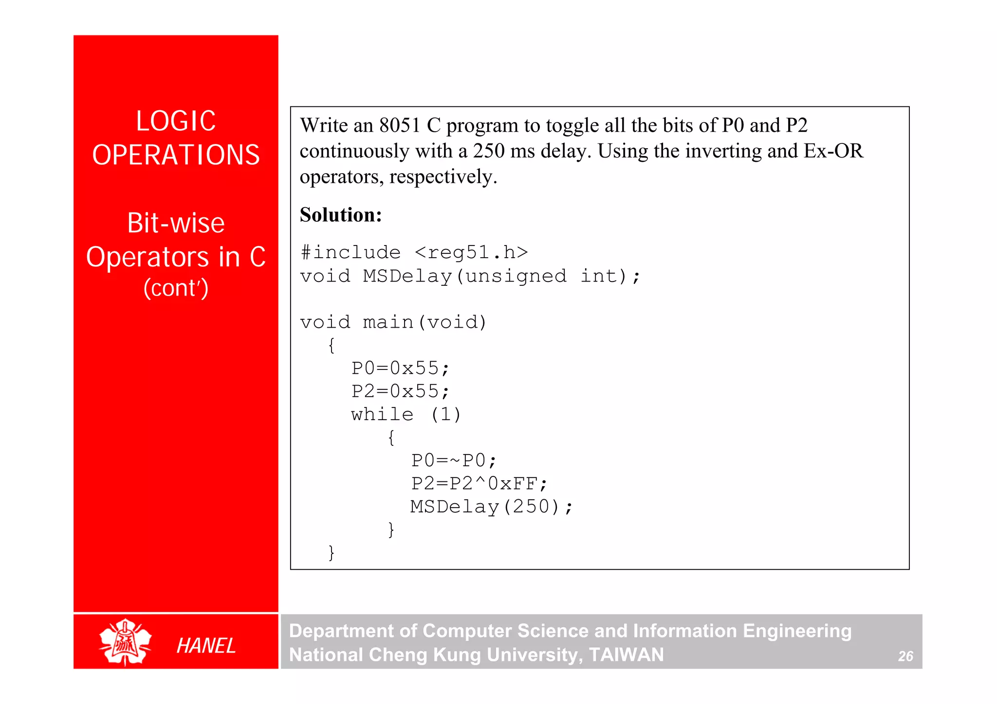 LOGIC           Write an 8051 C program to toggle all the bits of P0 and P2
OPERATIONS        continuously with a 250 ms delay. Using the inverting and Ex-OR
                  operators, respectively.

  Bit-wise        Solution:

Operators in C    #include <reg51.h>
                  void MSDelay(unsigned int);
    (cont’)
                  void main(void)
                    {
                      P0=0x55;
                      P2=0x55;
                      while (1)
                         {
                           P0=~P0;
                           P2=P2^0xFF;
                           MSDelay(250);
                         }
                    }


                 Department of Computer Science and Information Engineering
       HANEL     National Cheng Kung University, TAIWAN                             26
 