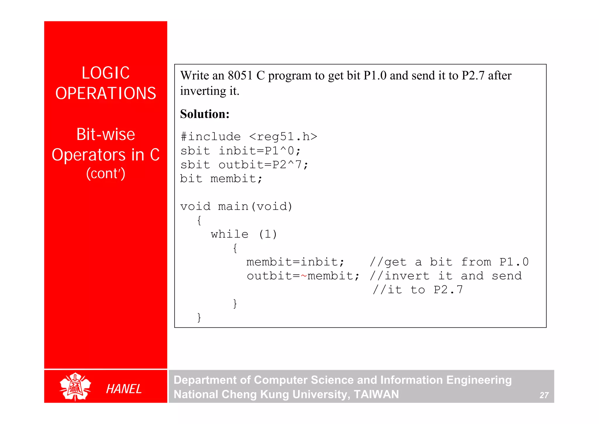 LOGIC           Write an 8051 C program to get bit P1.0 and send it to P2.7 after
OPERATIONS        inverting it.
                  Solution:
  Bit-wise        #include <reg51.h>
Operators in C    sbit inbit=P1^0;
                  sbit outbit=P2^7;
    (cont’)       bit membit;

                  void main(void)
                    {
                      while (1)
                         {
                           membit=inbit;   //get a bit from P1.0
                           outbit=~membit; //invert it and send
                                           //it to P2.7
                         }
                    }



                 Department of Computer Science and Information Engineering
       HANEL     National Cheng Kung University, TAIWAN                               27
 