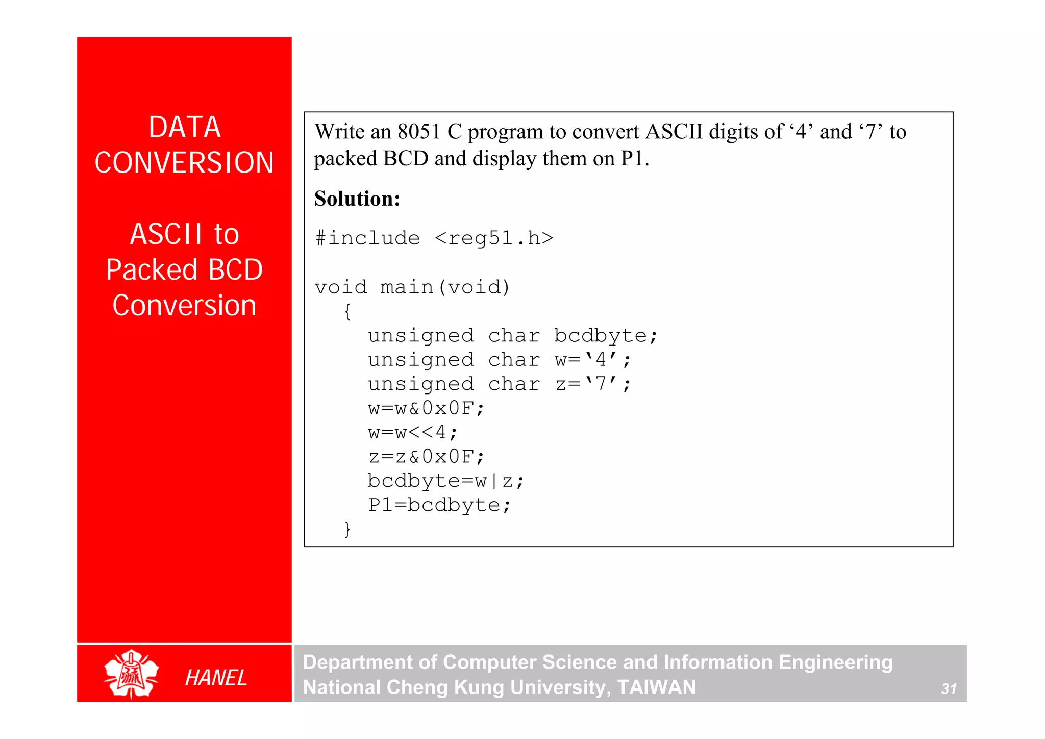 DATA       Write an 8051 C program to convert ASCII digits of ‘4’ and ‘7’ to
CONVERSION    packed BCD and display them on P1.
              Solution:
 ASCII to     #include <reg51.h>
Packed BCD    void main(void)
Conversion      {
                  unsigned char bcdbyte;
                  unsigned char w=‘4’;
                  unsigned char z=‘7’;
                  w=w&0x0F;
                  w=w<<4;
                  z=z&0x0F;
                  bcdbyte=w|z;
                  P1=bcdbyte;
                }




             Department of Computer Science and Information Engineering
    HANEL    National Cheng Kung University, TAIWAN                               31
 