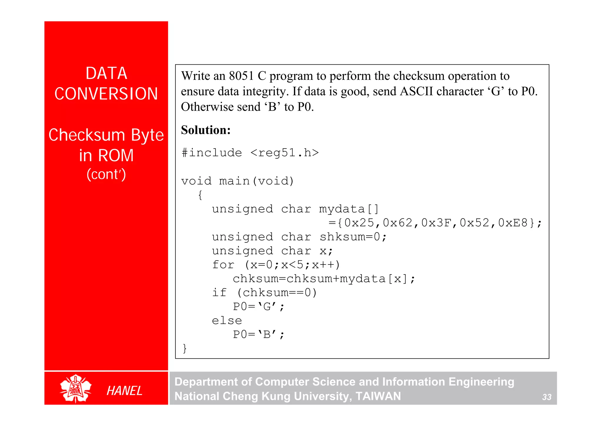 DATA          Write an 8051 C program to perform the checksum operation to
CONVERSION       ensure data integrity. If data is good, send ASCII character ‘G’ to P0.
                 Otherwise send ‘B’ to P0.

Checksum Byte    Solution:

   in ROM        #include <reg51.h>
    (cont’)      void main(void)
                   {
                     unsigned char mydata[]
                                    ={0x25,0x62,0x3F,0x52,0xE8};
                     unsigned char shksum=0;
                     unsigned char x;
                     for (x=0;x<5;x++)
                        chksum=chksum+mydata[x];
                     if (chksum==0)
                        P0=‘G’;
                     else
                        P0=‘B’;
                 }

                Department of Computer Science and Information Engineering
       HANEL    National Cheng Kung University, TAIWAN                                     33
 