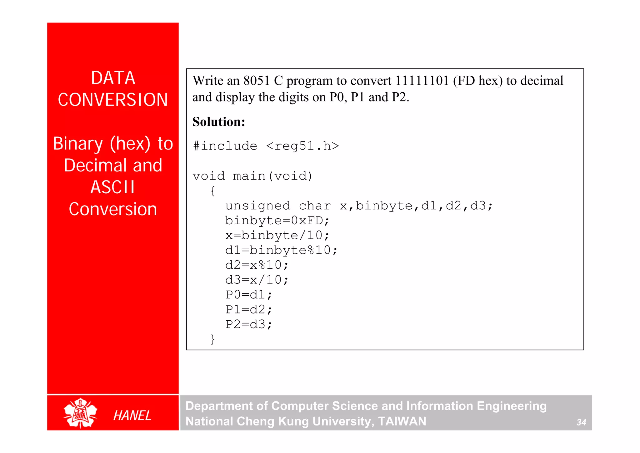 DATA            Write an 8051 C program to convert 11111101 (FD hex) to decimal
CONVERSION         and display the digits on P0, P1 and P2.
                   Solution:
Binary (hex) to    #include <reg51.h>
 Decimal and       void main(void)
    ASCII            {
  Conversion           unsigned char x,binbyte,d1,d2,d3;
                       binbyte=0xFD;
                       x=binbyte/10;
                       d1=binbyte%10;
                       d2=x%10;
                       d3=x/10;
                       P0=d1;
                       P1=d2;
                       P2=d3;
                     }



                  Department of Computer Science and Information Engineering
       HANEL      National Cheng Kung University, TAIWAN                             34
 