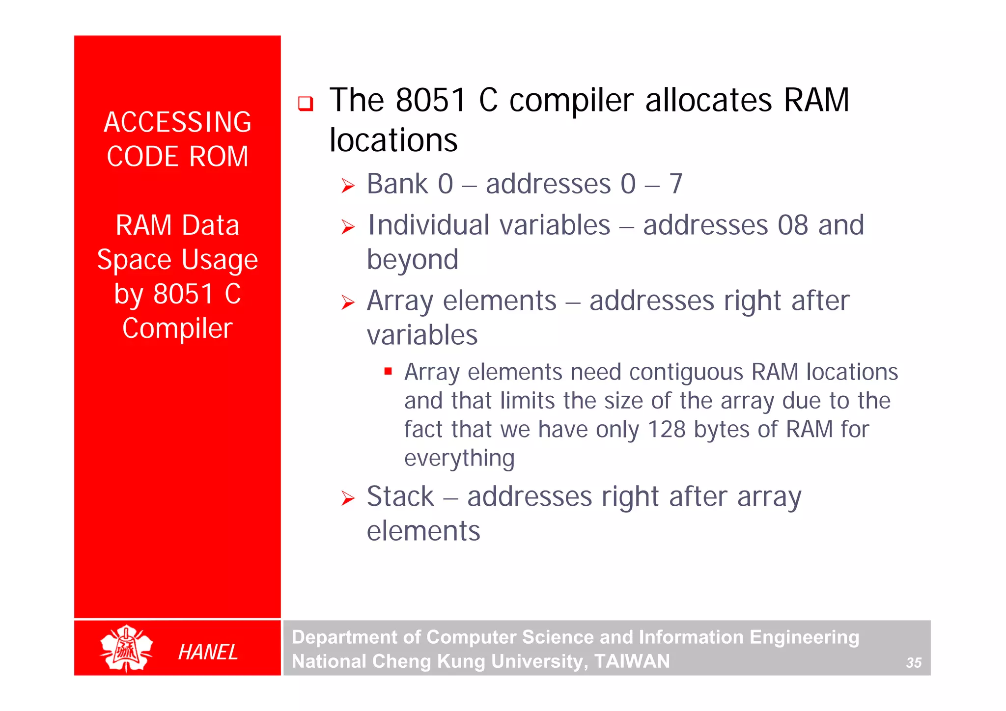 The 8051 C compiler allocates RAM
ACCESSING
CODE ROM
                 locations
                     Bank 0 – addresses 0 – 7
 RAM Data            Individual variables – addresses 08 and
Space Usage          beyond
 by 8051 C           Array elements – addresses right after
  Compiler           variables
                         Array elements need contiguous RAM locations
                         and that limits the size of the array due to the
                         fact that we have only 128 bytes of RAM for
                         everything
                     Stack – addresses right after array
                     elements


              Department of Computer Science and Information Engineering
     HANEL    National Cheng Kung University, TAIWAN                        35
 
