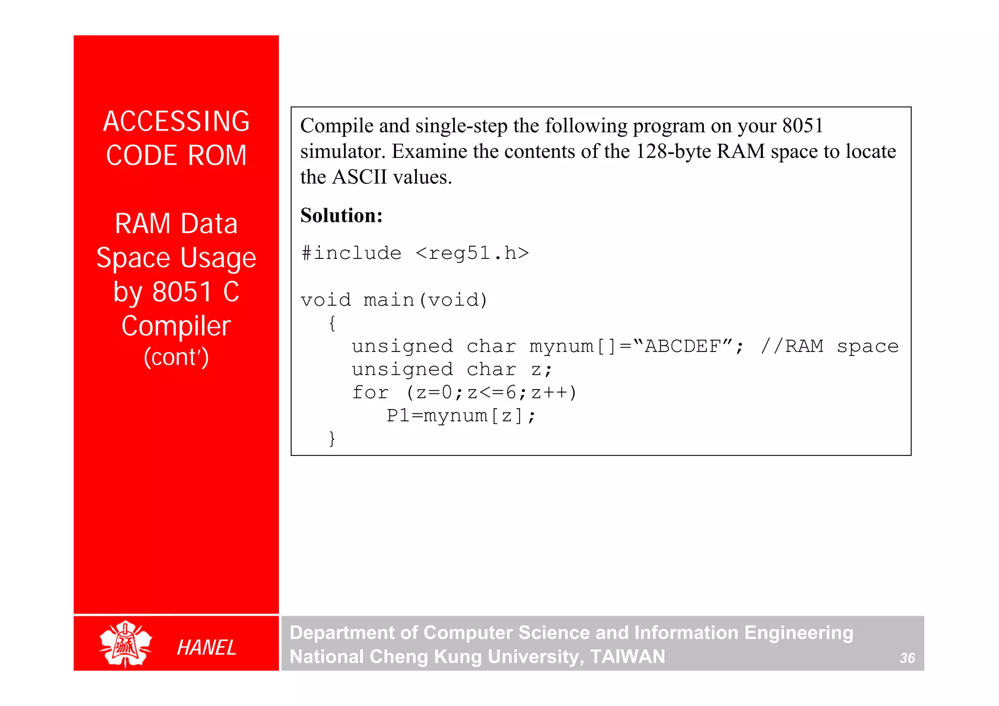 ACCESSING      Compile and single-step the following program on your 8051
CODE ROM       simulator. Examine the contents of the 128-byte RAM space to locate
               the ASCII values.

 RAM Data      Solution:

Space Usage    #include <reg51.h>
 by 8051 C     void main(void)
  Compiler       {
                   unsigned char mynum[]=“ABCDEF”; //RAM space
   (cont’)         unsigned char z;
                   for (z=0;z<=6;z++)
                      P1=mynum[z];
                 }




              Department of Computer Science and Information Engineering
      HANEL   National Cheng Kung University, TAIWAN                                 36
 