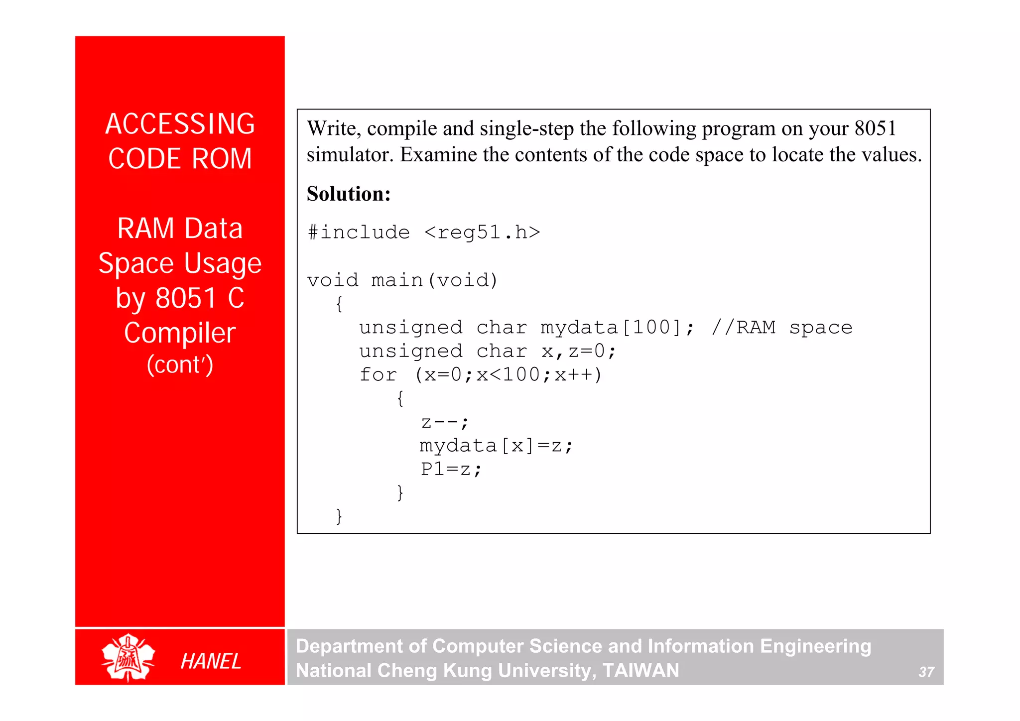 ACCESSING      Write, compile and single-step the following program on your 8051
CODE ROM       simulator. Examine the contents of the code space to locate the values.
               Solution:
 RAM Data      #include <reg51.h>
Space Usage    void main(void)
 by 8051 C       {
  Compiler         unsigned char mydata[100]; //RAM space
                   unsigned char x,z=0;
   (cont’)         for (x=0;x<100;x++)
                      {
                        z--;
                        mydata[x]=z;
                        P1=z;
                      }
                 }




              Department of Computer Science and Information Engineering
      HANEL   National Cheng Kung University, TAIWAN                                 37
 