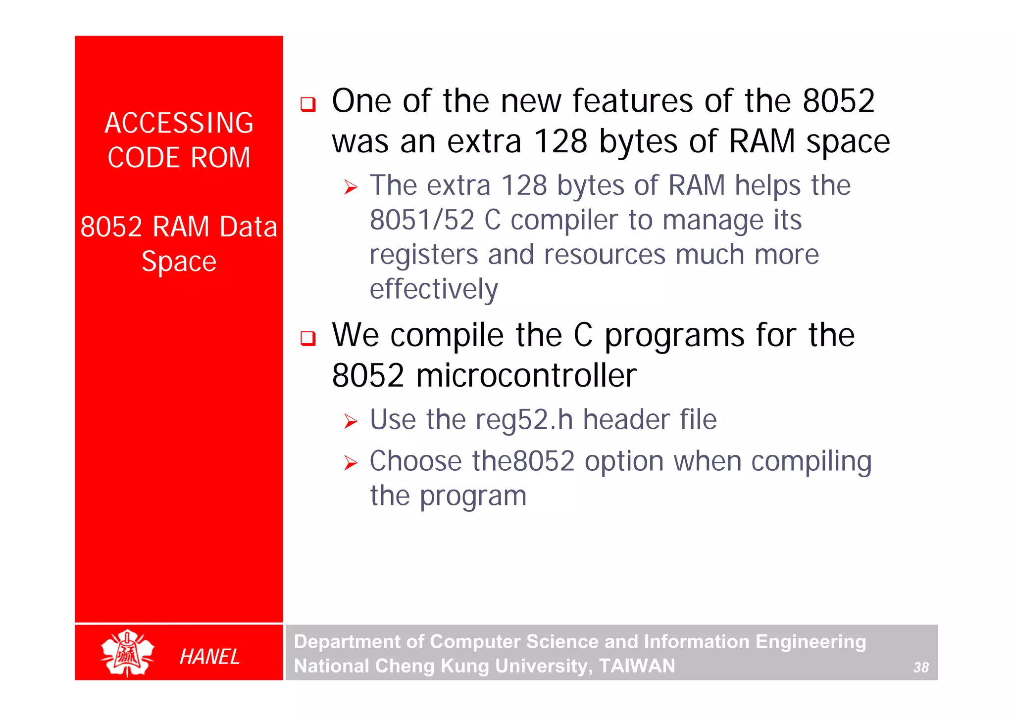 One of the new features of the 8052
 ACCESSING
 CODE ROM
                   was an extra 128 bytes of RAM space
                       The extra 128 bytes of RAM helps the
8052 RAM Data          8051/52 C compiler to manage its
    Space              registers and resources much more
                       effectively
                   We compile the C programs for the
                   8052 microcontroller
                       Use the reg52.h header file
                       Choose the8052 option when compiling
                       the program



                Department of Computer Science and Information Engineering
      HANEL     National Cheng Kung University, TAIWAN                       38
 