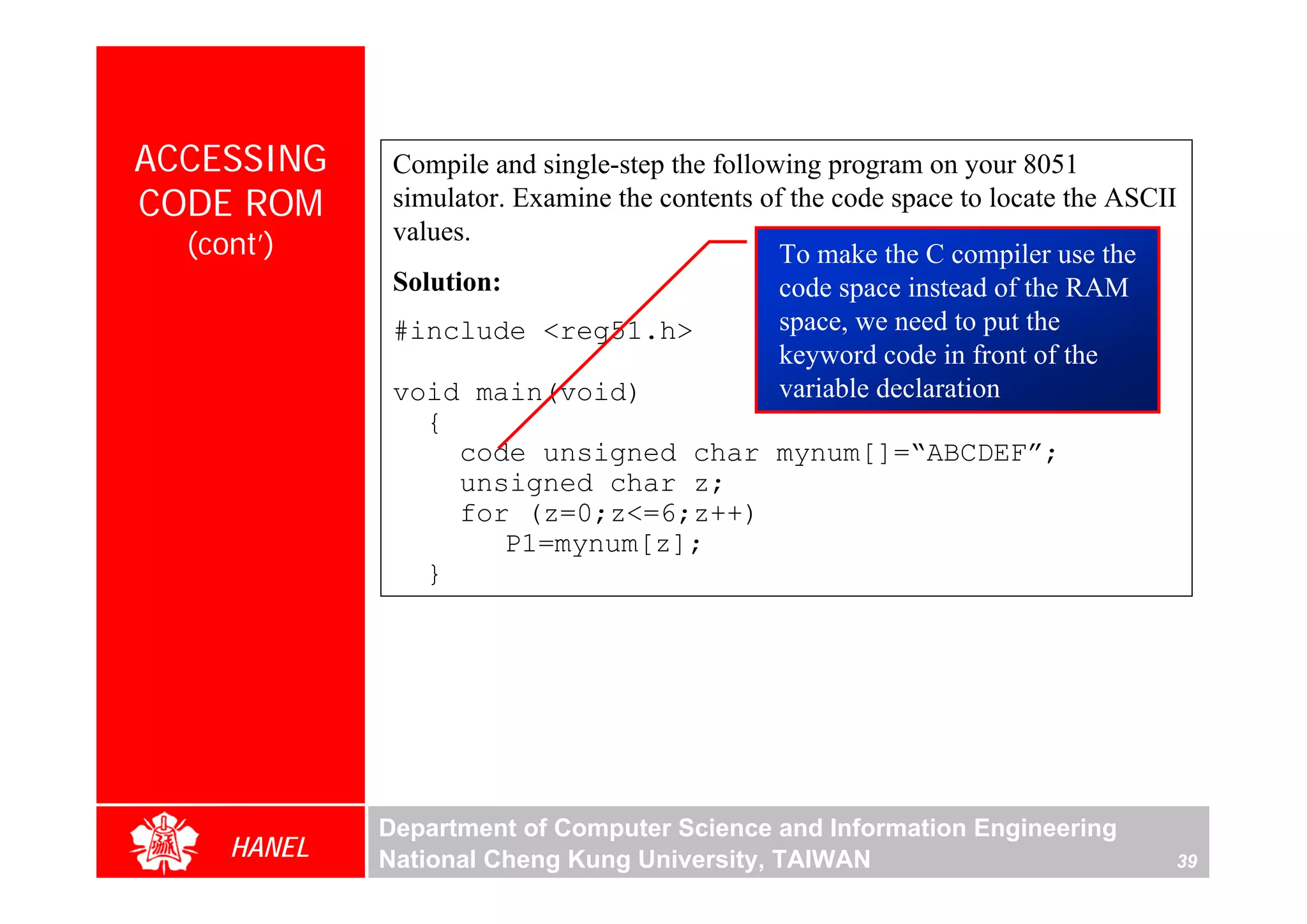 ACCESSING     Compile and single-step the following program on your 8051
CODE ROM      simulator. Examine the contents of the code space to locate the ASCII
              values.
  (cont’)                                       To make the C compiler use the
              Solution:                         code space instead of the RAM
              #include <reg51.h>                space, we need to put the
                                                keyword code in front of the
              void main(void)                   variable declaration
                 {
                    code unsigned char mynum[]=“ABCDEF”;
                    unsigned char z;
                    for (z=0;z<=6;z++)
                        P1=mynum[z];
                 }




             Department of Computer Science and Information Engineering
     HANEL   National Cheng Kung University, TAIWAN                               39
 