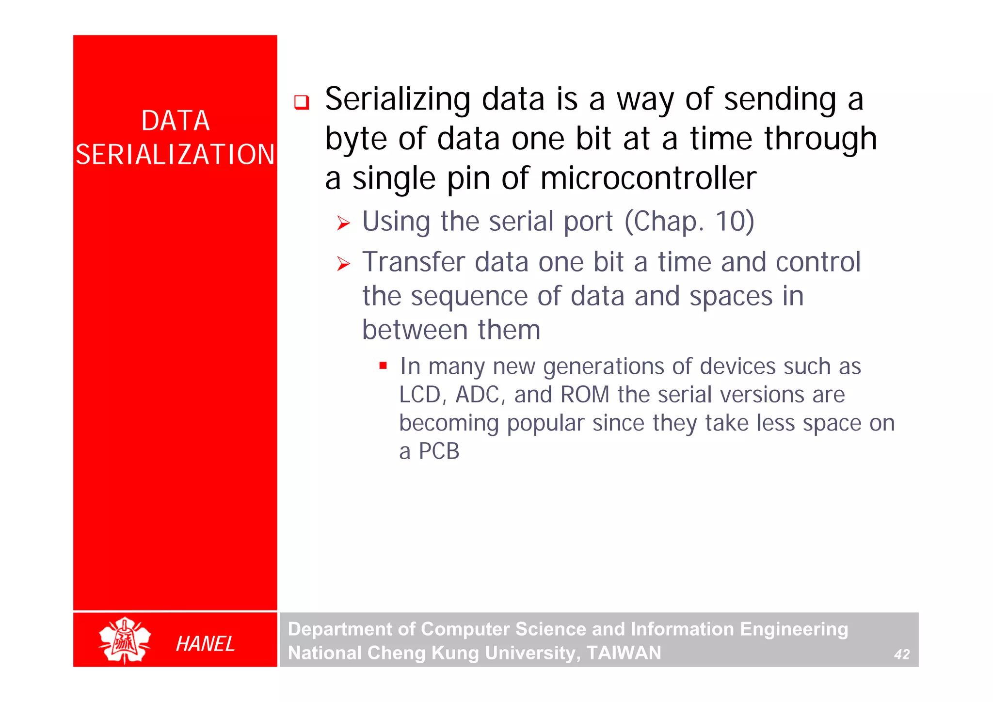 Serializing data is a way of sending a
    DATA
SERIALIZATION
                   byte of data one bit at a time through
                   a single pin of microcontroller
                       Using the serial port (Chap. 10)
                       Transfer data one bit a time and control
                       the sequence of data and spaces in
                       between them
                           In many new generations of devices such as
                           LCD, ADC, and ROM the serial versions are
                           becoming popular since they take less space on
                           a PCB




                Department of Computer Science and Information Engineering
      HANEL     National Cheng Kung University, TAIWAN                       42
 