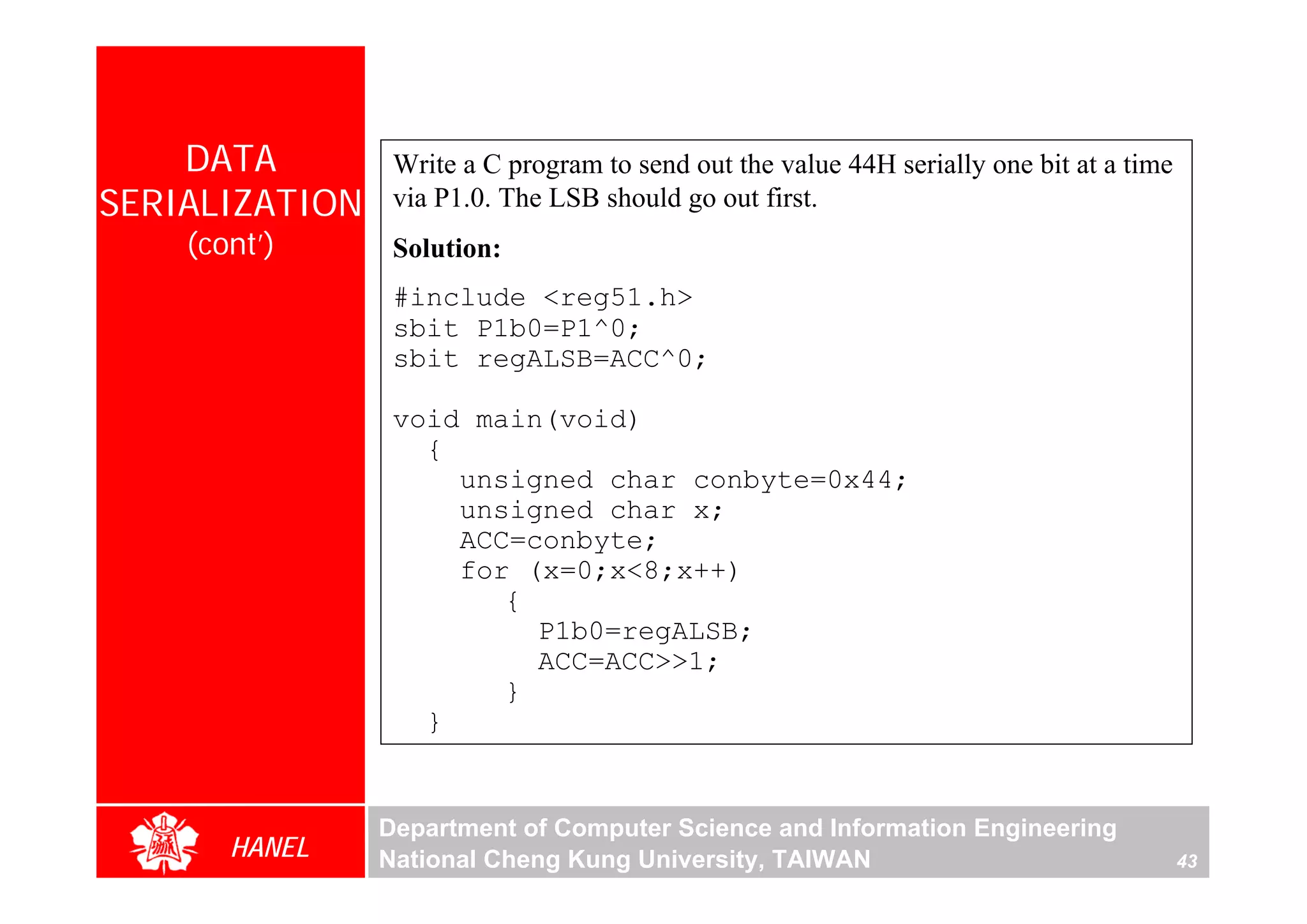 DATA         Write a C program to send out the value 44H serially one bit at a time
SERIALIZATION    via P1.0. The LSB should go out first.
    (cont’)      Solution:
                 #include <reg51.h>
                 sbit P1b0=P1^0;
                 sbit regALSB=ACC^0;

                 void main(void)
                   {
                     unsigned char conbyte=0x44;
                     unsigned char x;
                     ACC=conbyte;
                     for (x=0;x<8;x++)
                        {
                          P1b0=regALSB;
                          ACC=ACC>>1;
                        }
                   }


                Department of Computer Science and Information Engineering
       HANEL    National Cheng Kung University, TAIWAN                                    43
 