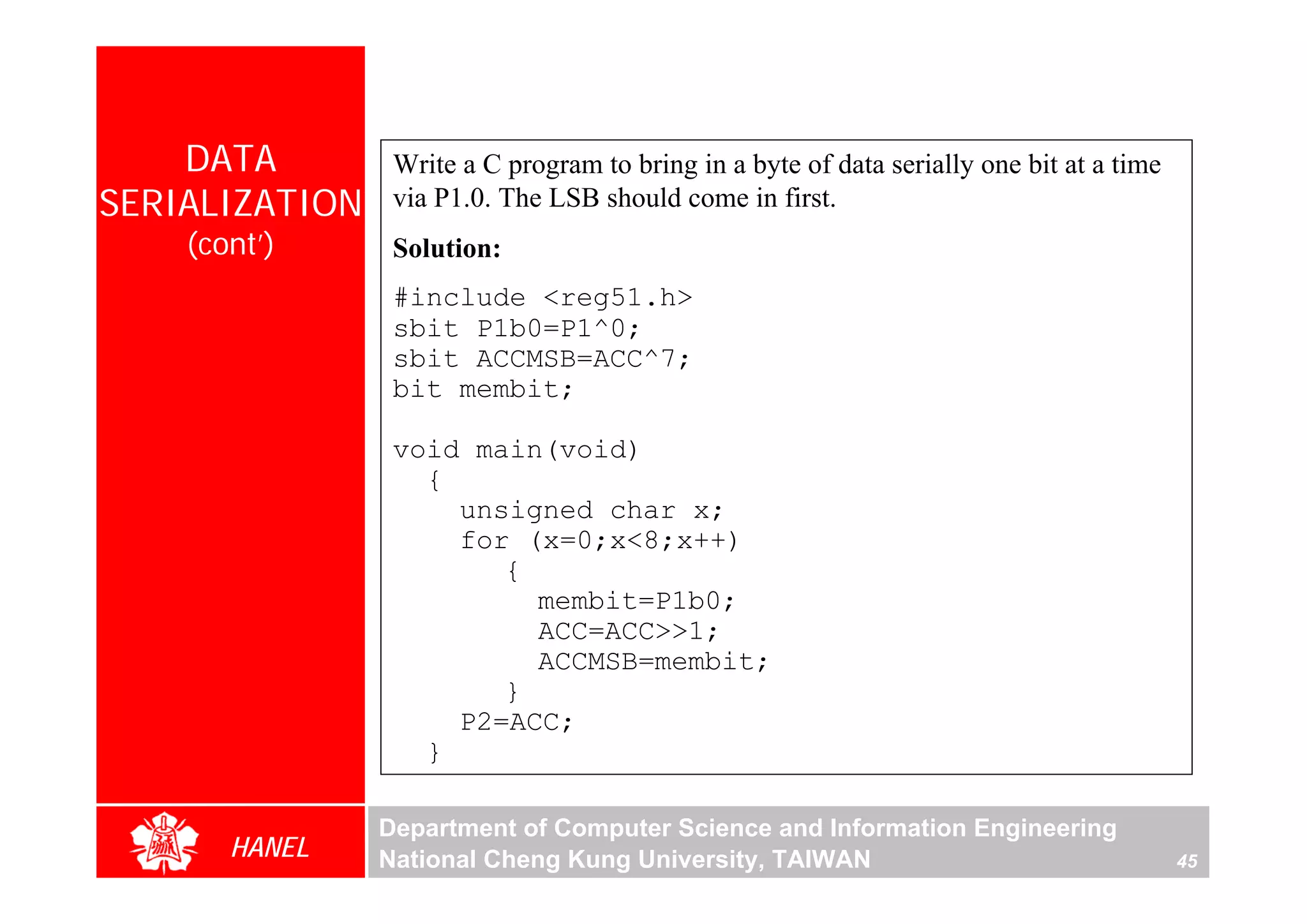 DATA         Write a C program to bring in a byte of data serially one bit at a time
SERIALIZATION    via P1.0. The LSB should come in first.
    (cont’)      Solution:
                 #include <reg51.h>
                 sbit P1b0=P1^0;
                 sbit ACCMSB=ACC^7;
                 bit membit;

                 void main(void)
                   {
                     unsigned char x;
                     for (x=0;x<8;x++)
                        {
                          membit=P1b0;
                          ACC=ACC>>1;
                          ACCMSB=membit;
                        }
                     P2=ACC;
                   }

                Department of Computer Science and Information Engineering
       HANEL    National Cheng Kung University, TAIWAN                                     45
 