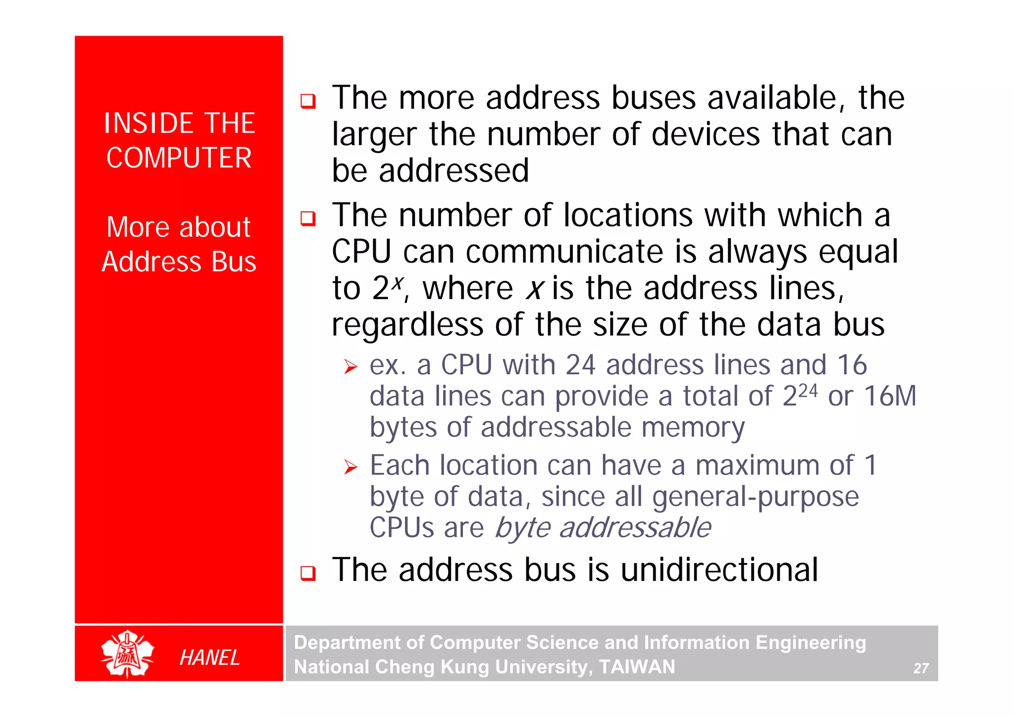 The more address buses available, the
INSIDE THE       larger the number of devices that can
COMPUTER         be addressed
More about       The number of locations with which a
Address Bus      CPU can communicate is always equal
                 to 2x, where x is the address lines,
                 regardless of the size of the data bus
                     ex. a CPU with 24 address lines and 16
                     data lines can provide a total of 224 or 16M
                     bytes of addressable memory
                     Each location can have a maximum of 1
                     byte of data, since all general-purpose
                     CPUs are byte addressable
                 The address bus is unidirectional

              Department of Computer Science and Information Engineering
     HANEL    National Cheng Kung University, TAIWAN                       27
 