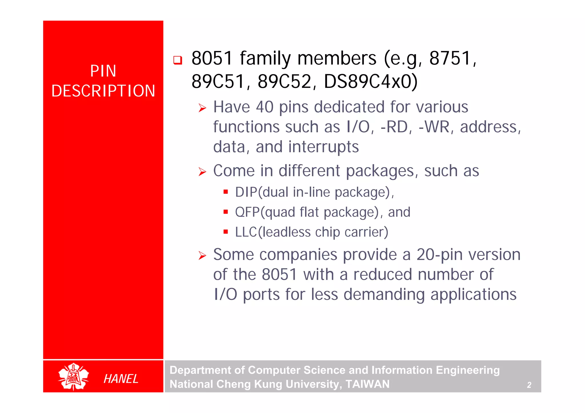 8051 family members (e.g, 8751,
    PIN
DESCRIPTION
                 89C51, 89C52, DS89C4x0)
                     Have 40 pins dedicated for various
                     functions such as I/O, -RD, -WR, address,
                     data, and interrupts
                     Come in different packages, such as
                         DIP(dual in-line package),
                         QFP(quad flat package), and
                         LLC(leadless chip carrier)
                     Some companies provide a 20-pin version
                     of the 8051 with a reduced number of
                     I/O ports for less demanding applications



              Department of Computer Science and Information Engineering
     HANEL    National Cheng Kung University, TAIWAN                       2
 