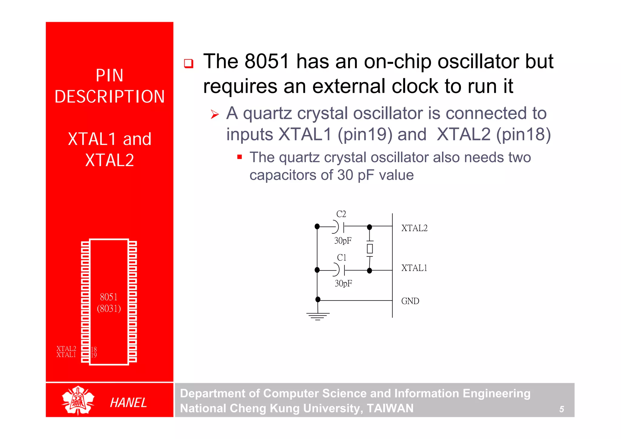 The 8051 has an on-chip oscillator but
      PIN
  DESCRIPTION
                                            requires an external clock to run it
                                                A quartz crystal oscillator is connected to
        XTAL1 and                               inputs XTAL1 (pin19) and XTAL2 (pin18)
          XTAL2                                     The quartz crystal oscillator also needs two
                                                    capacitors of 30 pF value

                                                                  C2




                                                                                                          For Evaluation Only.
                                                                                                          Copyright(C) by Foxit Software Company,2005-2008
                                                                                                          Edited by Foxit Reader
                                                                             XTAL2
        P1.0   1        40   Vcc                                  30pF
        P1.1   2        39   P0.0(AD0)
        P1.2   3        38   P0.1(AD1)                             C1
        P1.3   4        37   P0.2(AD2)
        P1.4   5        36   P0.3(AD3)                                       XTAL1
        P1.5   6        35   P0.4(AD4)
        P1.6   7        34   P0.5(AD5)
        P1.7   8        33   P0.6(AD6)
                                                                  30pF
        RST    9       32    P0.7(AD7)
(RXD)P3.0      10
                  8051 31    -EA/VPP                                         GND
(TXD)P3.1      11(8031) 30   ALE/PROG
(INT0)P3.2     12       29   -PSEN
(INT1)P3.3     13       28   P2.7(A15)
    (T0)P3.4   14       27   P2.6(A14)
    (T1)P3.5   15       26   P2.5(A13)
  (WR)P3.6     16       25   P2.4(A12)
   (RD)P3.7    17       24   P2.3(A11)
     XTAL2     18       23   P2.2(A10)
     XTAL1     19       22   P2.1(A9)
       GND     20       21   P2.0(A8)




                                         Department of Computer Science and Information Engineering
                    HANEL                National Cheng Kung University, TAIWAN                       5
 
