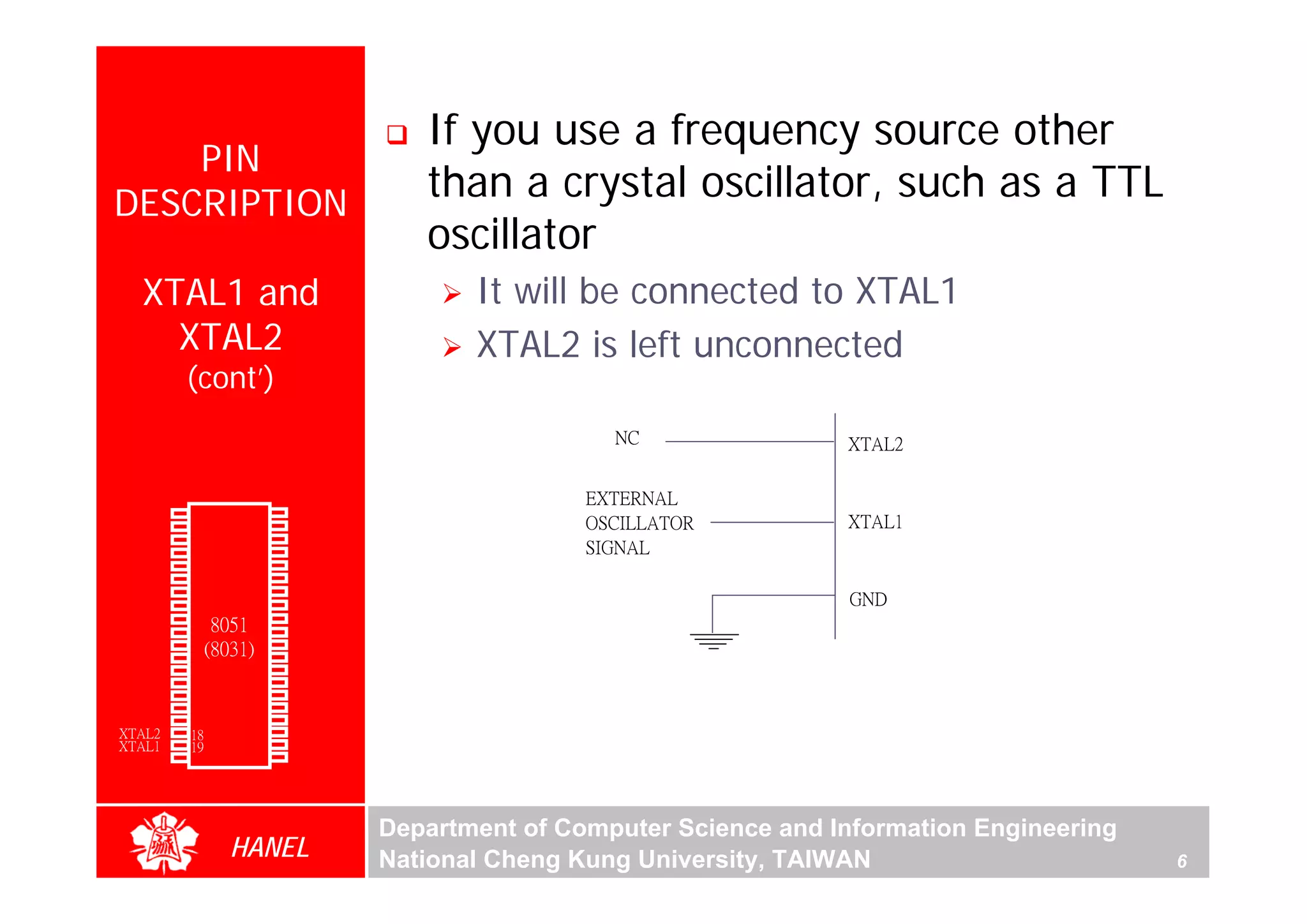 If you use a frequency source other
      PIN
  DESCRIPTION
                                            than a crystal oscillator, such as a TTL
                                            oscillator
        XTAL1 and                               It will be connected to XTAL1
          XTAL2                                 XTAL2 is left unconnected
               (cont’)
                                                           NC                XTAL2

                                                         EXTERNAL
        P1.0   1        40   Vcc
        P1.1   2        39   P0.0(AD0)                   OSCILLATOR          XTAL1
        P1.2   3        38   P0.1(AD1)
        P1.3   4        37   P0.2(AD2)                   SIGNAL
        P1.4   5        36   P0.3(AD3)
        P1.5   6        35   P0.4(AD4)
        P1.6   7        34   P0.5(AD5)
        P1.7   8        33   P0.6(AD6)                                       GND
        RST    9       32    P0.7(AD7)
(RXD)P3.0      10
                  8051 31    -EA/VPP
(TXD)P3.1      11(8031) 30   ALE/PROG
(INT0)P3.2     12       29   -PSEN
(INT1)P3.3     13       28   P2.7(A15)
    (T0)P3.4   14       27   P2.6(A14)
    (T1)P3.5   15       26   P2.5(A13)
  (WR)P3.6     16       25   P2.4(A12)
   (RD)P3.7    17       24   P2.3(A11)
     XTAL2     18       23   P2.2(A10)
     XTAL1     19       22   P2.1(A9)
       GND     20       21   P2.0(A8)




                                         Department of Computer Science and Information Engineering
                    HANEL                National Cheng Kung University, TAIWAN                       6
 