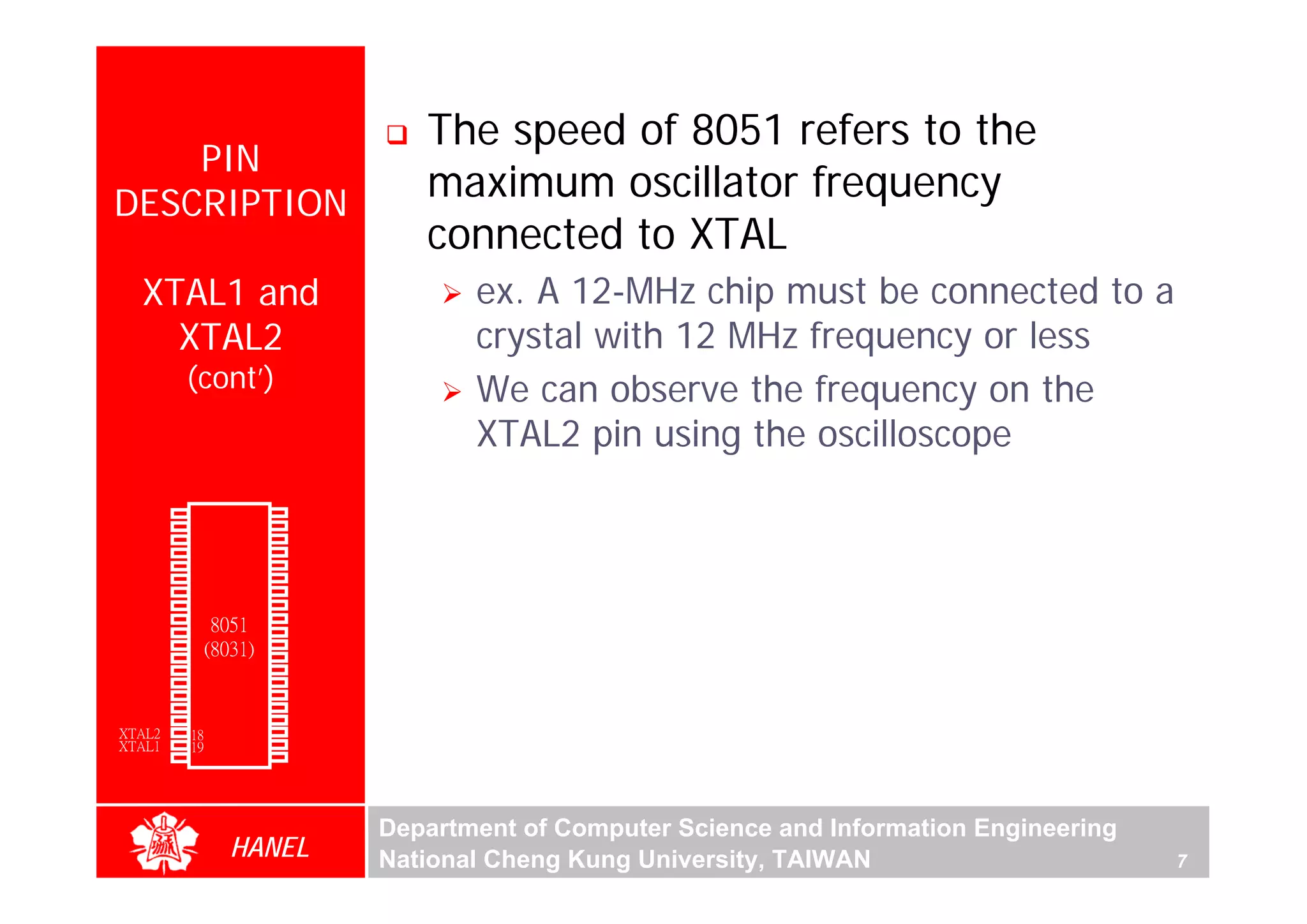 The speed of 8051 refers to the
      PIN
  DESCRIPTION
                                            maximum oscillator frequency
                                            connected to XTAL
        XTAL1 and                               ex. A 12-MHz chip must be connected to a
          XTAL2                                 crystal with 12 MHz frequency or less
               (cont’)                          We can observe the frequency on the
                                                XTAL2 pin using the oscilloscope




                                                                                                          For Evaluation Only.
                                                                                                          Copyright(C) by Foxit Software Company,2005-2008
                                                                                                          Edited by Foxit Reader
        P1.0   1        40   Vcc
        P1.1   2        39   P0.0(AD0)
        P1.2   3        38   P0.1(AD1)
        P1.3   4        37   P0.2(AD2)
        P1.4   5        36   P0.3(AD3)
        P1.5   6        35   P0.4(AD4)
        P1.6   7        34   P0.5(AD5)
        P1.7   8        33   P0.6(AD6)
        RST    9       32    P0.7(AD7)
(RXD)P3.0      10
                  8051 31    -EA/VPP
(TXD)P3.1      11(8031) 30   ALE/PROG
(INT0)P3.2     12       29   -PSEN
(INT1)P3.3     13       28   P2.7(A15)
    (T0)P3.4   14       27   P2.6(A14)
    (T1)P3.5   15       26   P2.5(A13)
  (WR)P3.6     16       25   P2.4(A12)
   (RD)P3.7    17       24   P2.3(A11)
     XTAL2     18       23   P2.2(A10)
     XTAL1     19       22   P2.1(A9)
       GND     20       21   P2.0(A8)




                                         Department of Computer Science and Information Engineering
                    HANEL                National Cheng Kung University, TAIWAN                       7
 