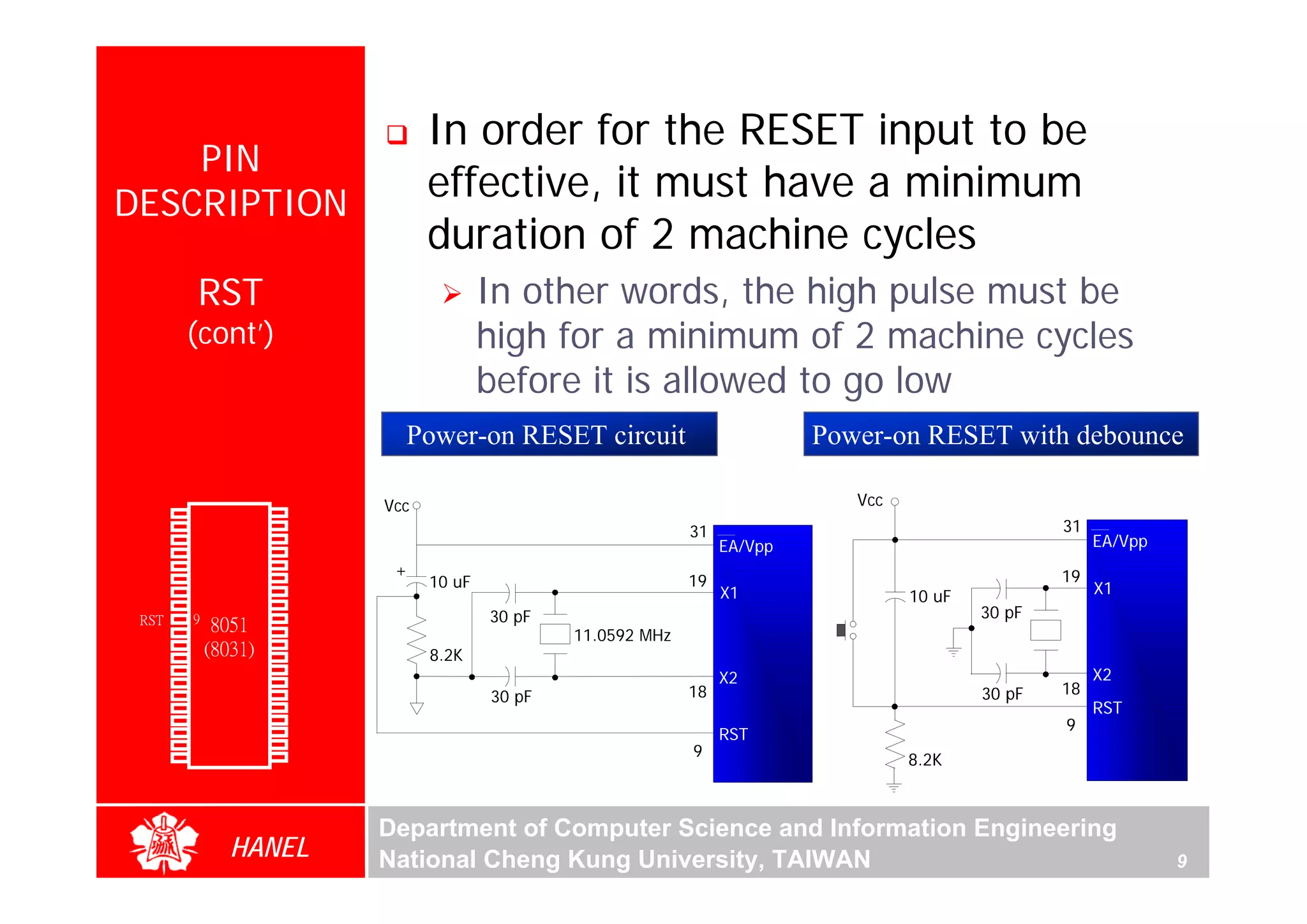 In order for the RESET input to be
      PIN
  DESCRIPTION
                                               effective, it must have a minimum
                                               duration of 2 machine cycles
                RST                                    In other words, the high pulse must be
               (cont’)                                 high for a minimum of 2 machine cycles
                                                       before it is allowed to go low
                                           Power-on RESET circuit                          Power-on RESET with debounce

                                         Vcc                                                  Vcc
        P1.0   1        40   Vcc
        P1.1   2        39   P0.0(AD0)                                       31                                     31
        P1.2   3        38
                        37
                             P0.1(AD1)
                                                                                  EA/Vpp                                 EA/Vpp
        P1.3   4             P0.2(AD2)
                        36   P0.3(AD3)
        P1.4   5                          +                                                                         19
        P1.5   6        35   P0.4(AD4)         10 uF                         19                                          X1
        P1.6   7        34   P0.5(AD5)                                            X1                10 uF
        P1.7   8        33   P0.6(AD6)
        RST    9       32    P0.7(AD7)                 30 pF                                                30 pF
                  8051 31
(RXD)P3.0      10            -EA/VPP
                             ALE/PROG
                                                               11.0592 MHz
(TXD)P3.1      11(8031) 30
(INT0)P3.2     12       29   -PSEN             8.2K
(INT1)P3.3     13       28   P2.7(A15)                                                                                   X2
    (T0)P3.4            27   P2.6(A14)                                            X2
    (T1)P3.5
               14
               15       26   P2.5(A13)                 30 pF                 18                             30 pF   18
  (WR)P3.6     16       25   P2.4(A12)                                                                                   RST
   (RD)P3.7    17       24   P2.3(A11)                                                                              9
     XTAL2     18       23   P2.2(A10)                                            RST
     XTAL1              22   P2.1(A9)
               19                                                            9
       GND     20       21   P2.0(A8)                                                               8.2K



                                         Department of Computer Science and Information Engineering
                    HANEL                National Cheng Kung University, TAIWAN                                                   9
 