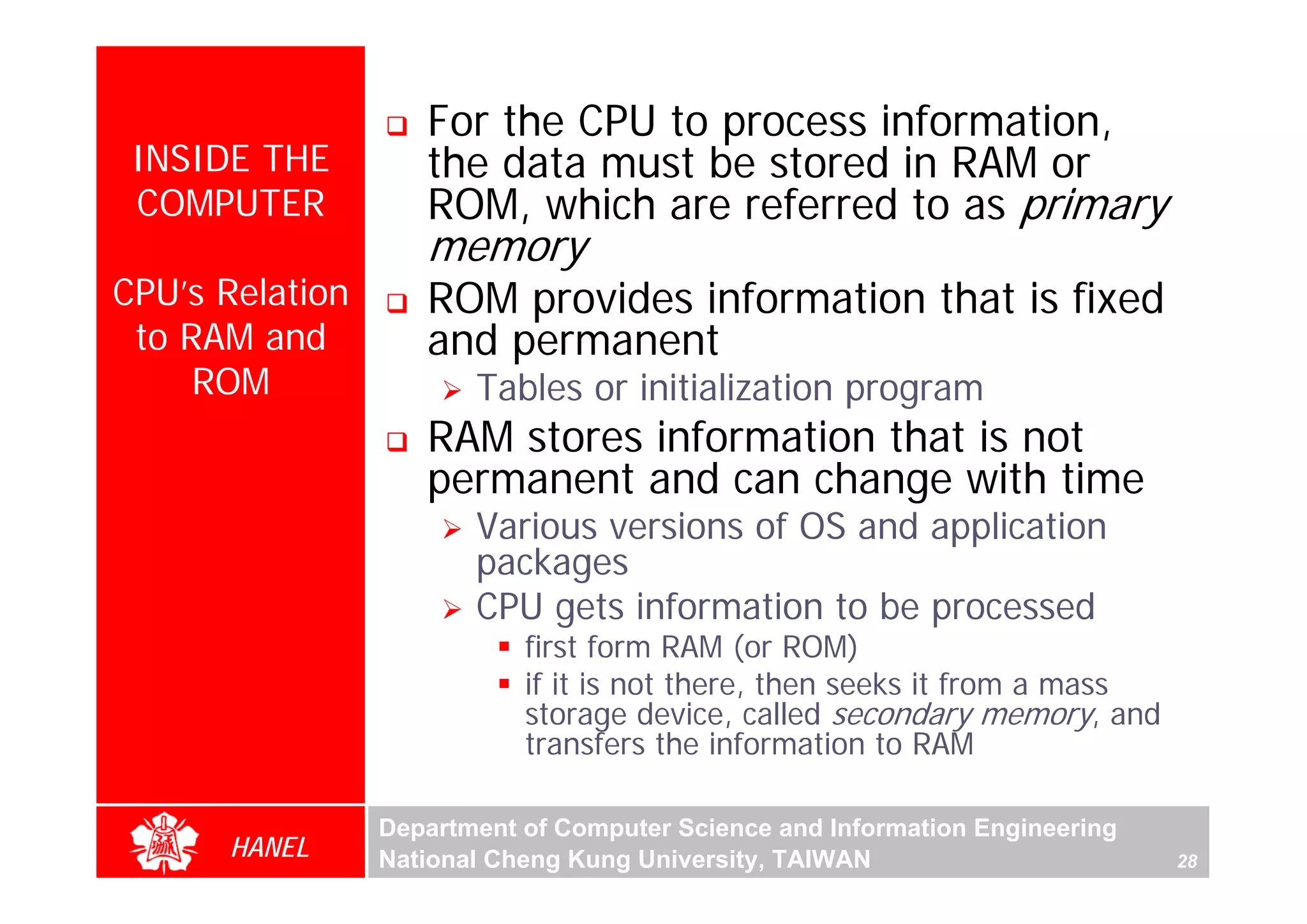 For the CPU to process information,
 INSIDE THE         the data must be stored in RAM or
 COMPUTER           ROM, which are referred to as primary
                    memory
CPU’s Relation      ROM provides information that is fixed
 to RAM and         and permanent
     ROM                Tables or initialization program
                    RAM stores information that is not
                    permanent and can change with time
                        Various versions of OS and application
                        packages
                        CPU gets information to be processed
                            first form RAM (or ROM)
                            if it is not there, then seeks it from a mass
                            storage device, called secondary memory, and
                            transfers the information to RAM

                 Department of Computer Science and Information Engineering
      HANEL      National Cheng Kung University, TAIWAN                       28
 