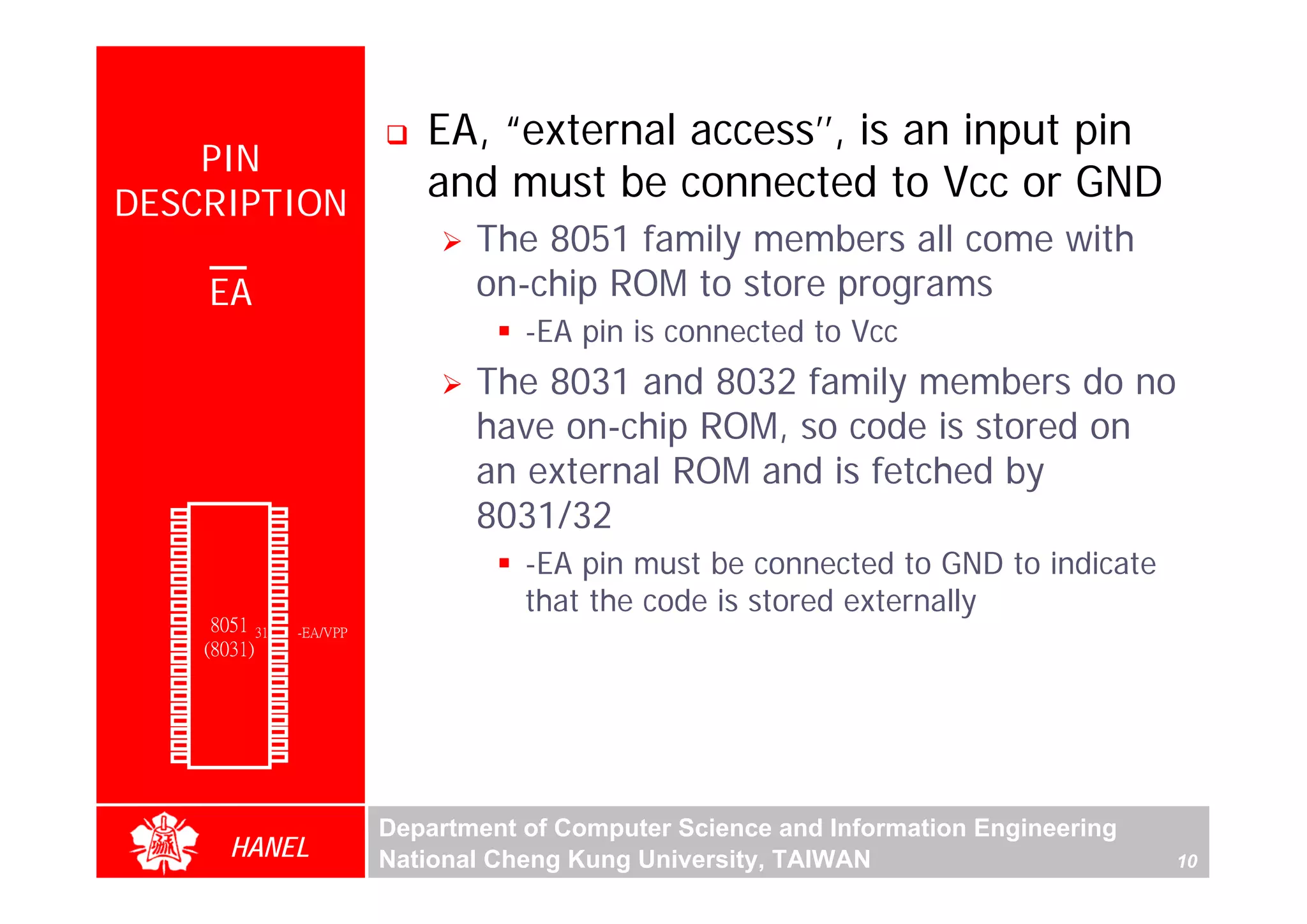 EA, “external access’’, is an input pin
      PIN
  DESCRIPTION
                                            and must be connected to Vcc or GND
                                                The 8051 family members all come with
                 EA                             on-chip ROM to store programs
                                                    -EA pin is connected to Vcc
                                                The 8031 and 8032 family members do no
                                                have on-chip ROM, so code is stored on




                                                                                                           For Evaluation Only.
                                                                                                           Copyright(C) by Foxit Software Company,2005-2008
                                                                                                           Edited by Foxit Reader
                                                an external ROM and is fetched by
        P1.0
        P1.1
        P1.2
               1
               2
               3
                        40
                        39
                        38
                             Vcc
                             P0.0(AD0)
                             P0.1(AD1)
                                                8031/32
                                                    -EA pin must be connected to GND to indicate
        P1.3   4        37   P0.2(AD2)
        P1.4   5        36   P0.3(AD3)
        P1.5   6        35   P0.4(AD4)

                                                    that the code is stored externally
        P1.6   7        34   P0.5(AD5)
        P1.7   8        33   P0.6(AD6)
        RST    9       32    P0.7(AD7)
(RXD)P3.0      10
                  8051 31    -EA/VPP
(TXD)P3.1      11(8031) 30   ALE/PROG
(INT0)P3.2     12       29   -PSEN
(INT1)P3.3     13       28   P2.7(A15)
    (T0)P3.4   14       27   P2.6(A14)
    (T1)P3.5   15       26   P2.5(A13)
  (WR)P3.6     16       25   P2.4(A12)
   (RD)P3.7    17       24   P2.3(A11)
     XTAL2     18       23   P2.2(A10)
     XTAL1     19       22   P2.1(A9)
       GND     20       21   P2.0(A8)




                                         Department of Computer Science and Information Engineering
                    HANEL                National Cheng Kung University, TAIWAN                       10
 