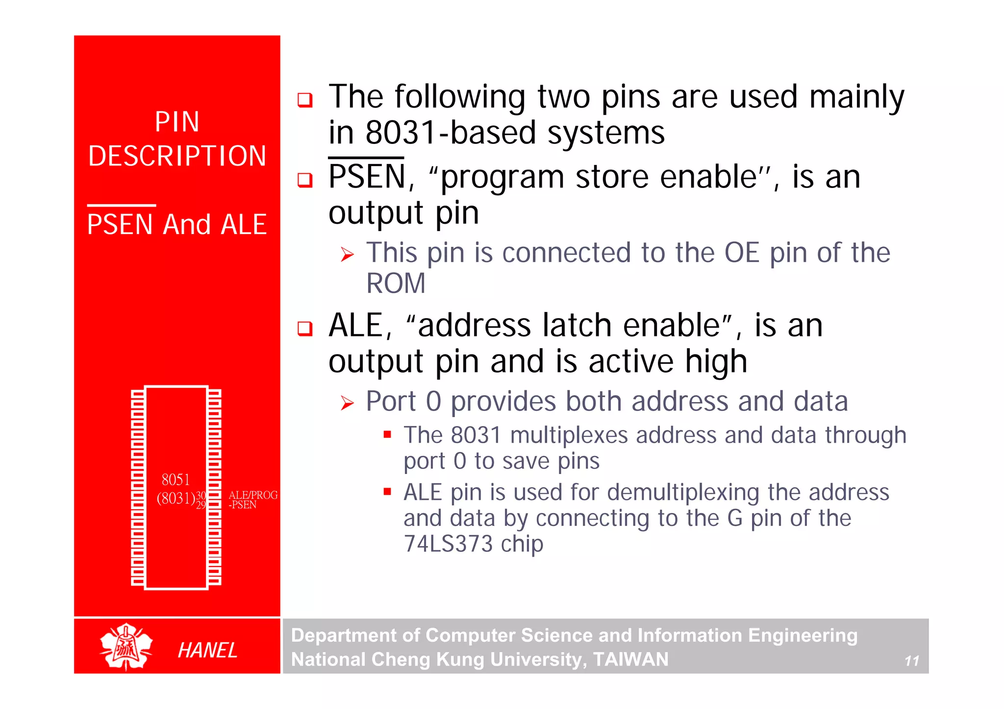 The following two pins are used mainly
      PIN                                   in 8031-based systems
  DESCRIPTION
                                            PSEN, “program store enable’’, is an
  PSEN And ALE                              output pin
                                                This pin is connected to the OE pin of the
                                                ROM
                                            ALE, “address latch enable”, is an
                                            output pin and is active high
                                                Port 0 provides both address and data
        P1.0   1        40   Vcc
        P1.1   2        39   P0.0(AD0)
        P1.2   3        38   P0.1(AD1)
               4        37   P0.2(AD2)
                                                    The 8031 multiplexes address and data through
        P1.3
        P1.4   5        36   P0.3(AD3)
        P1.5   6        35   P0.4(AD4)

                                                    port 0 to save pins
        P1.6   7        34   P0.5(AD5)
        P1.7   8        33   P0.6(AD6)
        RST    9       32    P0.7(AD7)
                  8051 31
(RXD)P3.0
(TXD)P3.1
(INT0)P3.2
               10
               11(8031) 30
               12       29
                             -EA/VPP
                             ALE/PROG
                             -PSEN
                                                    ALE pin is used for demultiplexing the address
(INT1)P3.3
    (T0)P3.4
               13
               14
                        28
                        27
                             P2.7(A15)
                             P2.6(A14)              and data by connecting to the G pin of the
                                                    74LS373 chip
    (T1)P3.5   15       26   P2.5(A13)
  (WR)P3.6     16       25   P2.4(A12)
   (RD)P3.7    17       24   P2.3(A11)
     XTAL2     18       23   P2.2(A10)
     XTAL1     19       22   P2.1(A9)
       GND     20       21   P2.0(A8)




                                         Department of Computer Science and Information Engineering
                    HANEL                National Cheng Kung University, TAIWAN                       11
 