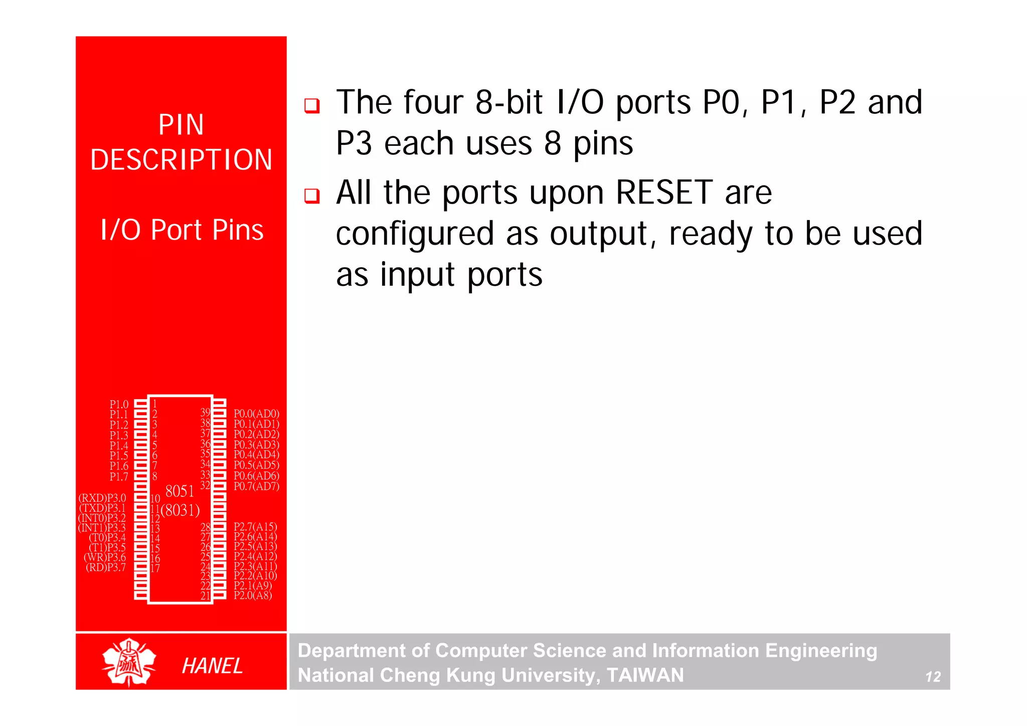 The four 8-bit I/O ports P0, P1, P2 and
      PIN
  DESCRIPTION
                                            P3 each uses 8 pins
                                            All the ports upon RESET are
    I/O Port Pins                           configured as output, ready to be used
                                            as input ports


        P1.0   1        40   Vcc
        P1.1   2        39   P0.0(AD0)
        P1.2   3        38   P0.1(AD1)
        P1.3   4        37   P0.2(AD2)
        P1.4   5        36   P0.3(AD3)
        P1.5   6        35   P0.4(AD4)
        P1.6   7        34   P0.5(AD5)
        P1.7   8        33   P0.6(AD6)
        RST    9       32    P0.7(AD7)
(RXD)P3.0      10
                  8051 31    -EA/VPP
(TXD)P3.1      11(8031) 30   ALE/PROG
(INT0)P3.2     12       29   -PSEN
(INT1)P3.3     13       28   P2.7(A15)
    (T0)P3.4   14       27   P2.6(A14)
    (T1)P3.5   15       26   P2.5(A13)
  (WR)P3.6     16       25   P2.4(A12)
   (RD)P3.7    17       24   P2.3(A11)
     XTAL2     18       23   P2.2(A10)
     XTAL1     19       22   P2.1(A9)
       GND     20       21   P2.0(A8)




                                         Department of Computer Science and Information Engineering
                    HANEL                National Cheng Kung University, TAIWAN                       12
 
