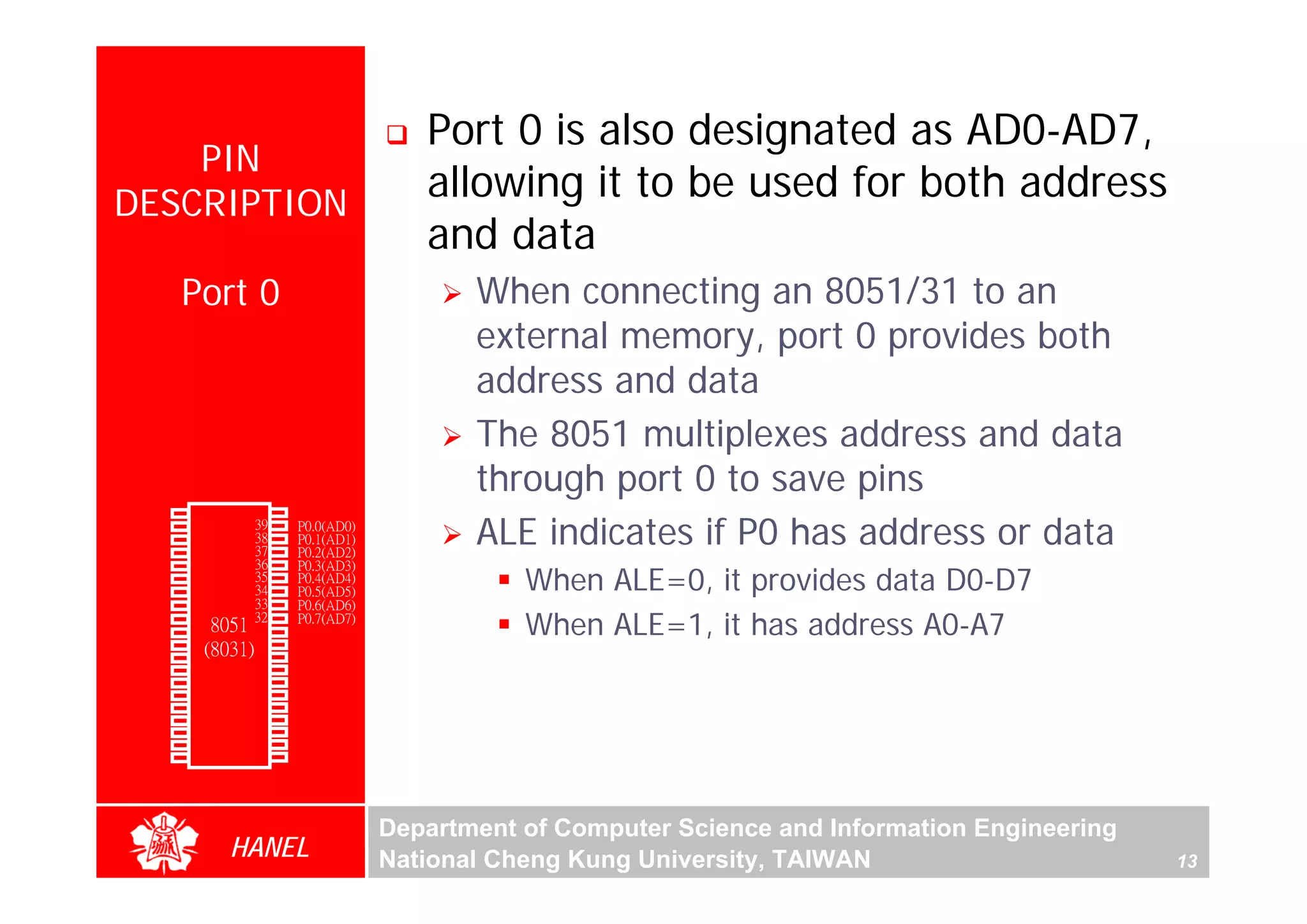 Port 0 is also designated as AD0-AD7,
      PIN
  DESCRIPTION
                                            allowing it to be used for both address
                                            and data
               Port 0                           When connecting an 8051/31 to an
                                                external memory, port 0 provides both
                                                address and data
                                                The 8051 multiplexes address and data
                                                through port 0 to save pins
               1        40   Vcc
                                                ALE indicates if P0 has address or data
        P1.0
        P1.1   2        39   P0.0(AD0)
        P1.2   3        38   P0.1(AD1)
        P1.3   4        37   P0.2(AD2)
               5        36   P0.3(AD3)
                                                    When ALE=0, it provides data D0-D7
        P1.4
        P1.5   6        35   P0.4(AD4)
        P1.6   7        34   P0.5(AD5)
        P1.7   8        33   P0.6(AD6)
        RST
(RXD)P3.0
               9
               10
                       32
                  8051 31    P0.7(AD7)
                             -EA/VPP
                             ALE/PROG
                                                    When ALE=1, it has address A0-A7
(TXD)P3.1      11(8031) 30
(INT0)P3.2     12       29   -PSEN
(INT1)P3.3     13       28   P2.7(A15)
    (T0)P3.4   14       27   P2.6(A14)
    (T1)P3.5   15       26   P2.5(A13)
  (WR)P3.6     16       25   P2.4(A12)
   (RD)P3.7    17       24   P2.3(A11)
     XTAL2     18       23   P2.2(A10)
     XTAL1     19       22   P2.1(A9)
       GND     20       21   P2.0(A8)




                                         Department of Computer Science and Information Engineering
                    HANEL                National Cheng Kung University, TAIWAN                       13
 