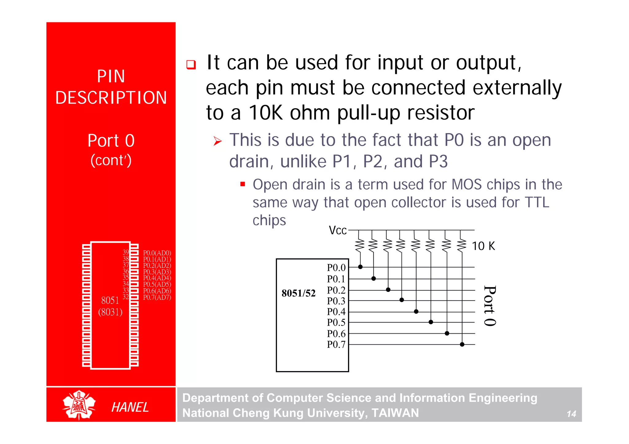 It can be used for input or output,
      PIN
  DESCRIPTION
                                            each pin must be connected externally
                                            to a 10K ohm pull-up resistor
               Port 0                           This is due to the fact that P0 is an open
               (cont’)                          drain, unlike P1, P2, and P3
                                                    Open drain is a term used for MOS chips in the
                                                    same way that open collector is used for TTL
                                                    chips
                                                                   Vcc
        P1.0
        P1.1
               1
               2
                        40
                        39
                             Vcc
                             P0.0(AD0)
                                                                                        10 K
        P1.2   3        38   P0.1(AD1)
        P1.3   4        37   P0.2(AD2)
        P1.4   5        36   P0.3(AD3)                             P0.0
        P1.5   6        35   P0.4(AD4)                             P0.1
        P1.6   7        34   P0.5(AD5)




                                                                                         Port 0
        P1.7   8        33
                       32
                             P0.6(AD6)
                                                         8051/52   P0.2
        RST    9             P0.7(AD7)
(RXD)P3.0      10
                  8051 31    -EA/VPP                               P0.3
(TXD)P3.1      11(8031) 30   ALE/PROG                              P0.4
(INT0)P3.2     12       29   -PSEN
(INT1)P3.3
    (T0)P3.4
               13       28
                        27
                             P2.7(A15)
                             P2.6(A14)
                                                                   P0.5
               14
    (T1)P3.5   15       26   P2.5(A13)
                             P2.4(A12)
                                                                   P0.6
  (WR)P3.6     16       25
   (RD)P3.7    17       24   P2.3(A11)                             P0.7
     XTAL2     18       23   P2.2(A10)
     XTAL1     19       22   P2.1(A9)
       GND     20       21   P2.0(A8)




                                         Department of Computer Science and Information Engineering
                    HANEL                National Cheng Kung University, TAIWAN                       14
 