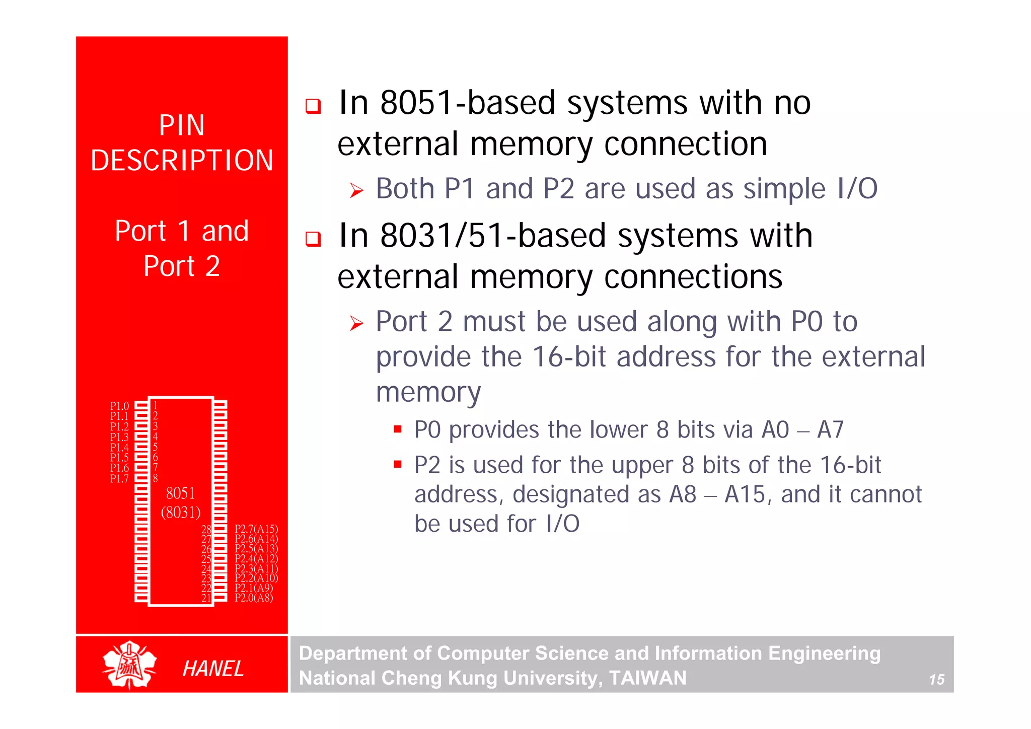 In 8051-based systems with no
      PIN
  DESCRIPTION
                                            external memory connection
                                                Both P1 and P2 are used as simple I/O
        Port 1 and                          In 8031/51-based systems with
          Port 2                            external memory connections
                                                Port 2 must be used along with P0 to
                                                provide the 16-bit address for the external
        P1.0   1        40   Vcc
                                                memory
        P1.1   2        39   P0.0(AD0)
        P1.2
        P1.3
               3
               4
                        38
                        37
                        36
                             P0.1(AD1)
                             P0.2(AD2)
                             P0.3(AD3)
                                                    P0 provides the lower 8 bits via A0 – A7
        P1.4   5

                                                    P2 is used for the upper 8 bits of the 16-bit
        P1.5   6        35   P0.4(AD4)
        P1.6   7        34   P0.5(AD5)
        P1.7   8        33   P0.6(AD6)
        RST
(RXD)P3.0
(TXD)P3.1
               9
               10
                       32
                  8051 31
               11(8031) 30
                             P0.7(AD7)
                             -EA/VPP
                             ALE/PROG
                                                    address, designated as A8 – A15, and it cannot
(INT0)P3.2
(INT1)P3.3
    (T0)P3.4
               12
               13
               14
                        29
                        28
                        27
                             -PSEN
                             P2.7(A15)
                             P2.6(A14)
                                                    be used for I/O
    (T1)P3.5   15       26   P2.5(A13)
  (WR)P3.6     16       25   P2.4(A12)
   (RD)P3.7    17       24   P2.3(A11)
     XTAL2     18       23   P2.2(A10)
     XTAL1     19       22   P2.1(A9)
       GND     20       21   P2.0(A8)




                                         Department of Computer Science and Information Engineering
                    HANEL                National Cheng Kung University, TAIWAN                       15
 