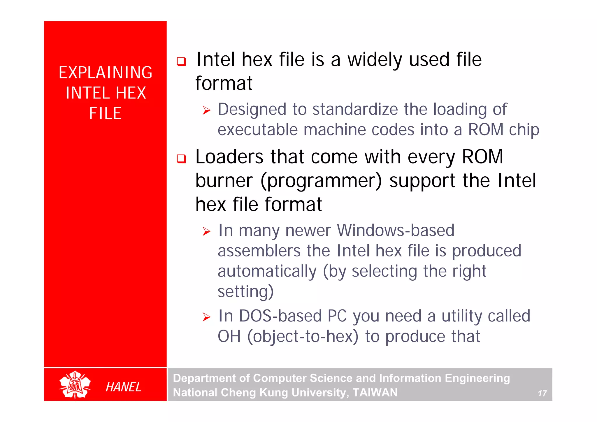 Intel hex file is a widely used file
EXPLAINING
 INTEL HEX
                format
    FILE            Designed to standardize the loading of
                    executable machine codes into a ROM chip
                Loaders that come with every ROM
                burner (programmer) support the Intel
                hex file format
                    In many newer Windows-based
                    assemblers the Intel hex file is produced
                    automatically (by selecting the right
                    setting)
                    In DOS-based PC you need a utility called
                    OH (object-to-hex) to produce that

             Department of Computer Science and Information Engineering
    HANEL    National Cheng Kung University, TAIWAN                       17
 