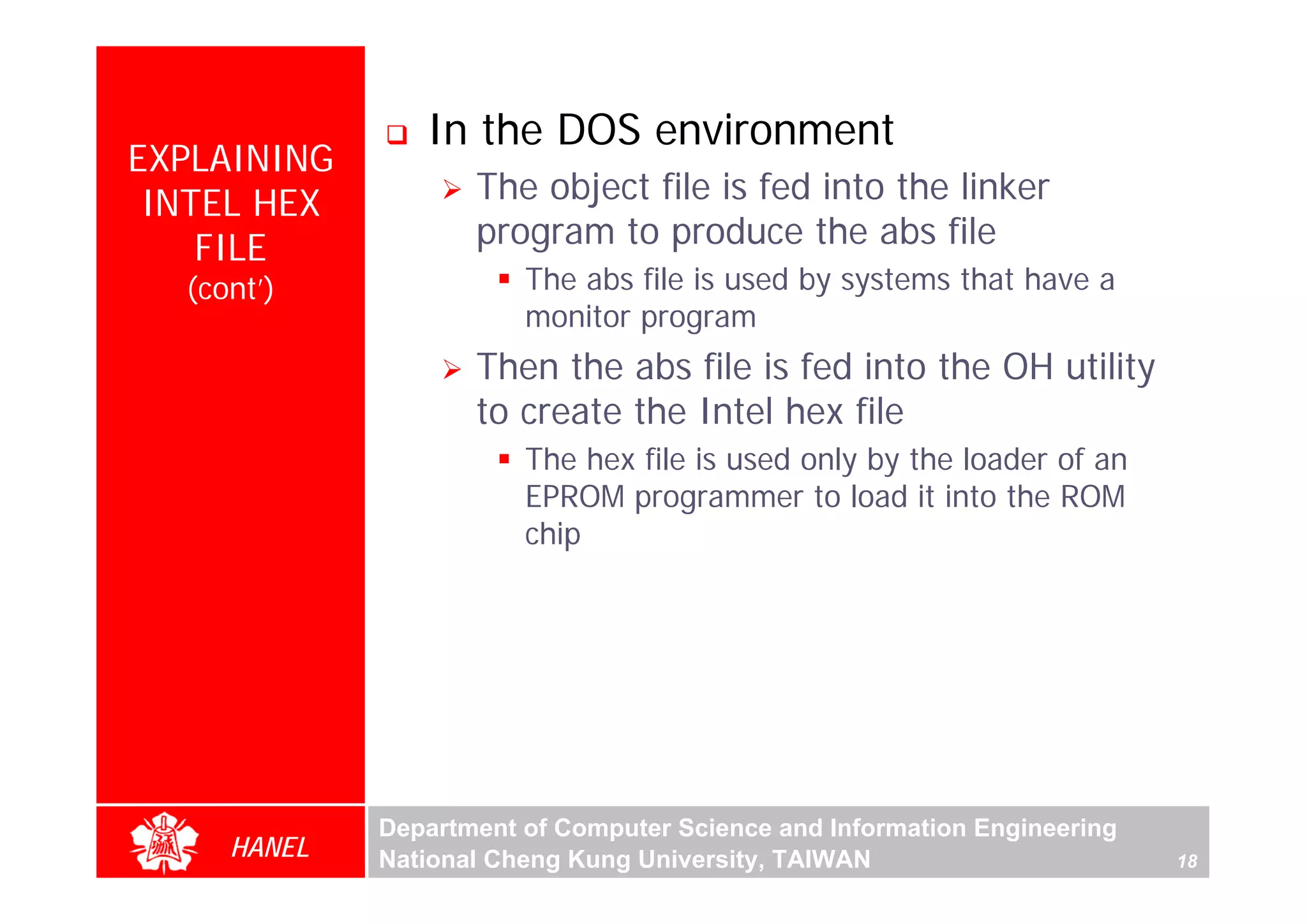 In the DOS environment
EXPLAINING
 INTEL HEX          The object file is fed into the linker
    FILE            program to produce the abs file
  (cont’)               The abs file is used by systems that have a
                        monitor program
                    Then the abs file is fed into the OH utility
                    to create the Intel hex file
                        The hex file is used only by the loader of an




                                                                               For Evaluation Only.
                                                                               Copyright(C) by Foxit Software Company,2005-2008
                                                                               Edited by Foxit Reader
                        EPROM programmer to load it into the ROM
                        chip




             Department of Computer Science and Information Engineering
     HANEL   National Cheng Kung University, TAIWAN                       18
 