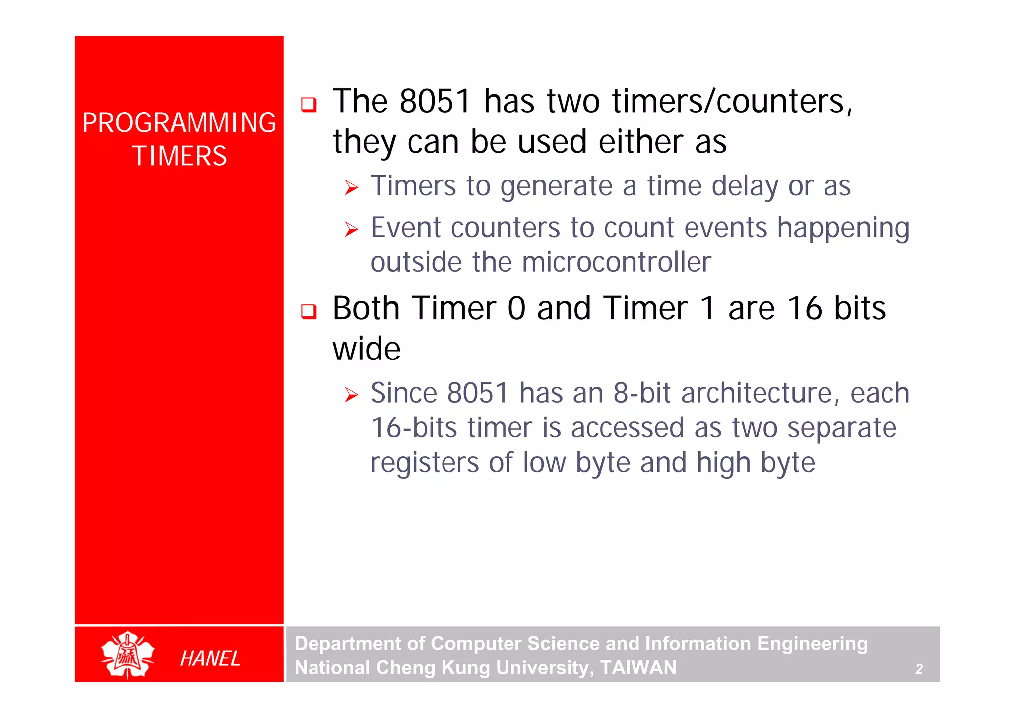 The 8051 has two timers/counters,
PROGRAMMING
   TIMERS        they can be used either as
                     Timers to generate a time delay or as
                     Event counters to count events happening
                     outside the microcontroller
                 Both Timer 0 and Timer 1 are 16 bits
                 wide




                                                                               For Evaluation Only.
                                                                               Copyright(C) by Foxit Software Company,2005-2008
                                                                               Edited by Foxit Reader
                     Since 8051 has an 8-bit architecture, each
                     16-bits timer is accessed as two separate
                     registers of low byte and high byte




              Department of Computer Science and Information Engineering
     HANEL    National Cheng Kung University, TAIWAN                       2
 
