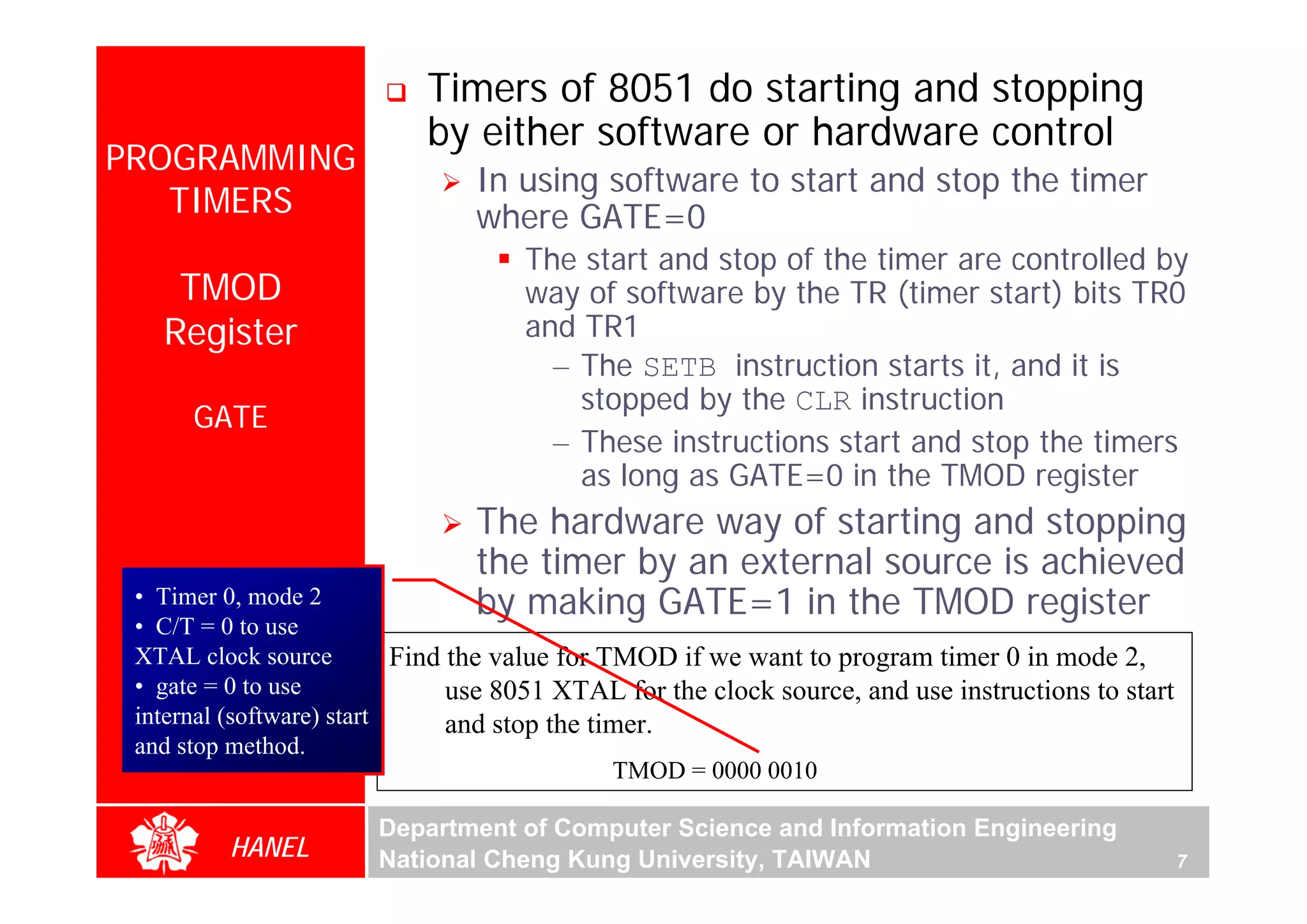 Timers of 8051 do starting and stopping
                            by either software or hardware control
PROGRAMMING
                                In using software to start and stop the timer
   TIMERS                       where GATE=0
                                     The start and stop of the timer are controlled by
    TMOD                             way of software by the TR (timer start) bits TR0
   Register                          and TR1
                                       – The SETB instruction starts it, and it is
                                         stopped by the CLR instruction
      GATE
                                       – These instructions start and stop the timers
                                         as long as GATE=0 in the TMOD register
                                The hardware way of starting and stopping
                                the timer by an external source is achieved
 • Timer 0, mode 2              by making GATE=1 in the TMOD register
 • C/T = 0 to use
 XTAL clock source         Find the value for TMOD if we want to program timer 0 in mode 2,
 • gate = 0 to use              use 8051 XTAL for the clock source, and use instructions to start
 internal (software) start      and stop the timer.
 and stop method.
                                               TMOD = 0000 0010

                       Department of Computer Science and Information Engineering
         HANEL         National Cheng Kung University, TAIWAN                                       7
 