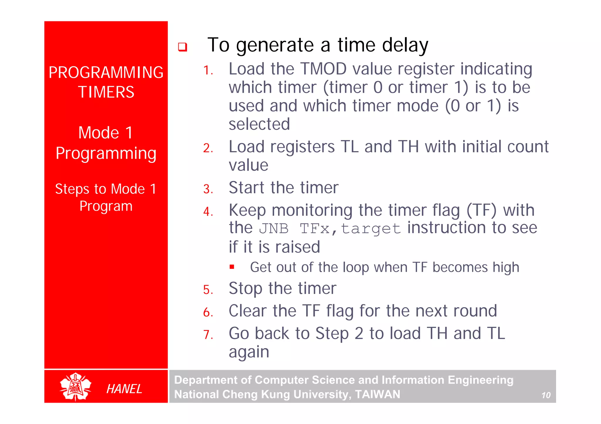 To generate a time delay
PROGRAMMING           1.   Load the TMOD value register indicating
   TIMERS                  which timer (timer 0 or timer 1) is to be
                           used and which timer mode (0 or 1) is
                           selected
   Mode 1
Programming           2.   Load registers TL and TH with initial count
                           value
Steps to Mode 1       3.   Start the timer
    Program           4.   Keep monitoring the timer flag (TF) with
                           the JNB TFx,target instruction to see
                           if it is raised
                              Get out of the loop when TF becomes high
                      5.   Stop the timer
                      6.   Clear the TF flag for the next round
                      7.   Go back to Step 2 to load TH and TL
                           again
                  Department of Computer Science and Information Engineering
       HANEL      National Cheng Kung University, TAIWAN                       10
 