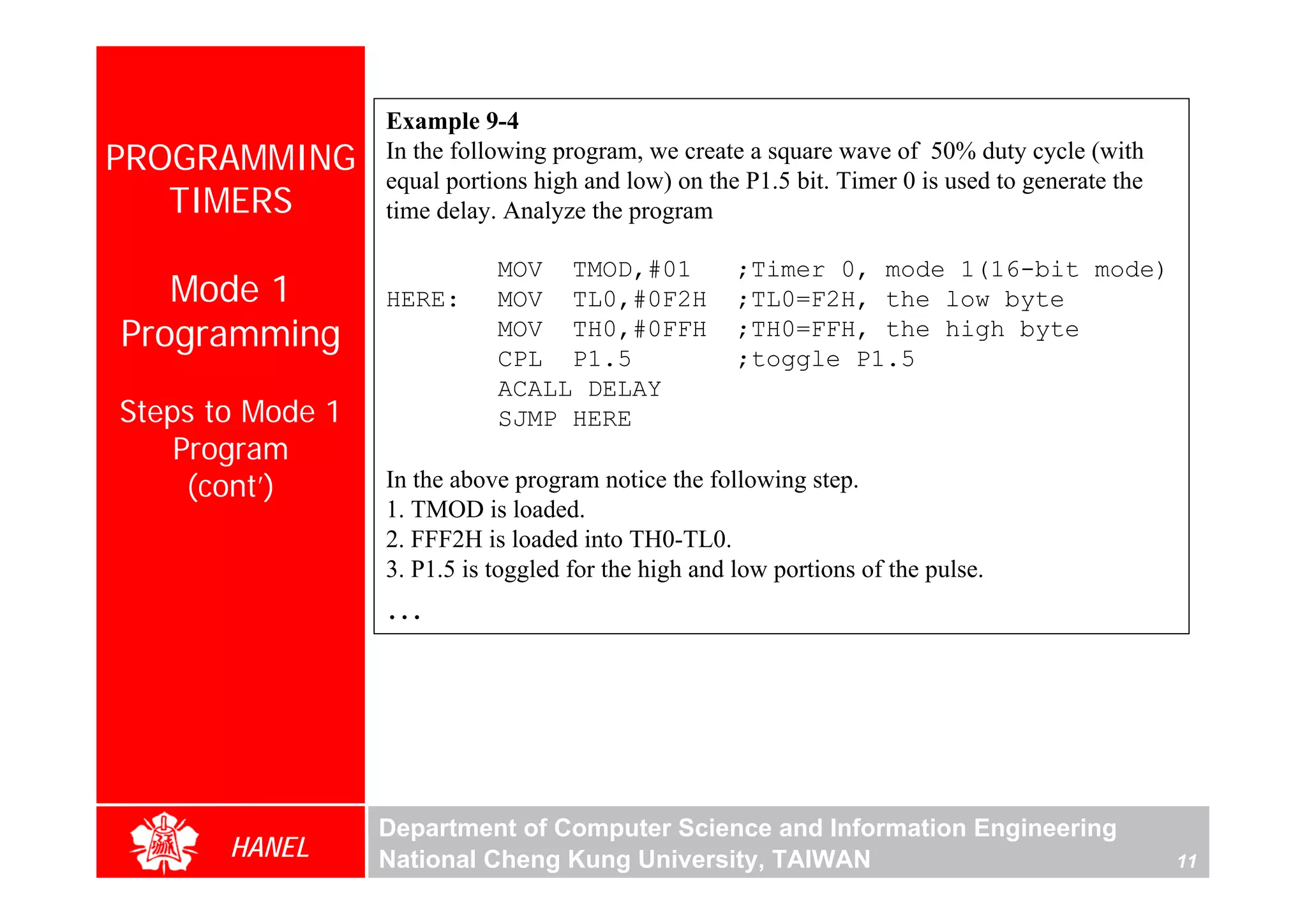 Example 9-4
PROGRAMMING       In the following program, we create a square wave of 50% duty cycle (with
                  equal portions high and low) on the P1.5 bit. Timer 0 is used to generate the
   TIMERS         time delay. Analyze the program

                             MOV TMOD,#01             ;Timer 0, mode 1(16-bit mode)
   Mode 1         HERE:      MOV TL0,#0F2H            ;TL0=F2H, the low byte
Programming                  MOV TH0,#0FFH            ;TH0=FFH, the high byte
                             CPL P1.5                 ;toggle P1.5
                             ACALL DELAY
Steps to Mode 1              SJMP HERE
    Program
     (cont’)      In the above program notice the following step.
                  1. TMOD is loaded.
                  2. FFF2H is loaded into TH0-TL0.
                  3. P1.5 is toggled for the high and low portions of the pulse.
                  …




                  Department of Computer Science and Information Engineering
       HANEL      National Cheng Kung University, TAIWAN                                          11
 