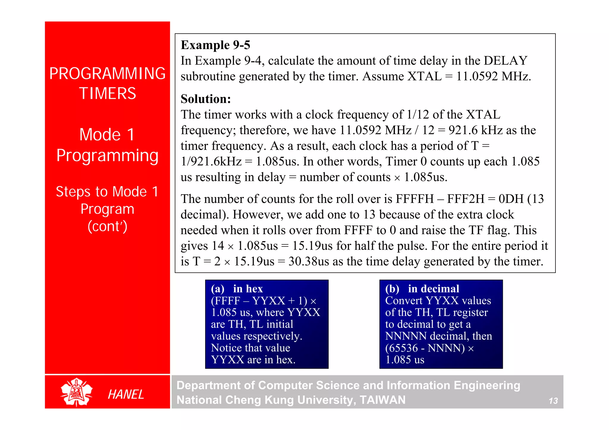 Example 9-5
                  In Example 9-4, calculate the amount of time delay in the DELAY
PROGRAMMING       subroutine generated by the timer. Assume XTAL = 11.0592 MHz.
   TIMERS         Solution:
                  The timer works with a clock frequency of 1/12 of the XTAL
   Mode 1         frequency; therefore, we have 11.0592 MHz / 12 = 921.6 kHz as the
                  timer frequency. As a result, each clock has a period of T =
Programming       1/921.6kHz = 1.085us. In other words, Timer 0 counts up each 1.085
                  us resulting in delay = number of counts × 1.085us.
Steps to Mode 1   The number of counts for the roll over is FFFFH – FFF2H = 0DH (13
    Program




                                                                                               For Evaluation Only.
                                                                                               Copyright(C) by Foxit Software Company,2005-2008
                                                                                               Edited by Foxit Reader
                  decimal). However, we add one to 13 because of the extra clock
     (cont’)      needed when it rolls over from FFFF to 0 and raise the TF flag. This
                  gives 14 × 1.085us = 15.19us for half the pulse. For the entire period it
                  is T = 2 × 15.19us = 30.38us as the time delay generated by the timer.

                        (a) in hex                        (b) in decimal
                        (FFFF – YYXX + 1) ×               Convert YYXX values
                        1.085 us, where YYXX              of the TH, TL register
                        are TH, TL initial                to decimal to get a
                        values respectively.              NNNNN decimal, then
                        Notice that value                 (65536 - NNNN) ×
                        YYXX are in hex.                  1.085 us

                  Department of Computer Science and Information Engineering
       HANEL      National Cheng Kung University, TAIWAN                                  13
 