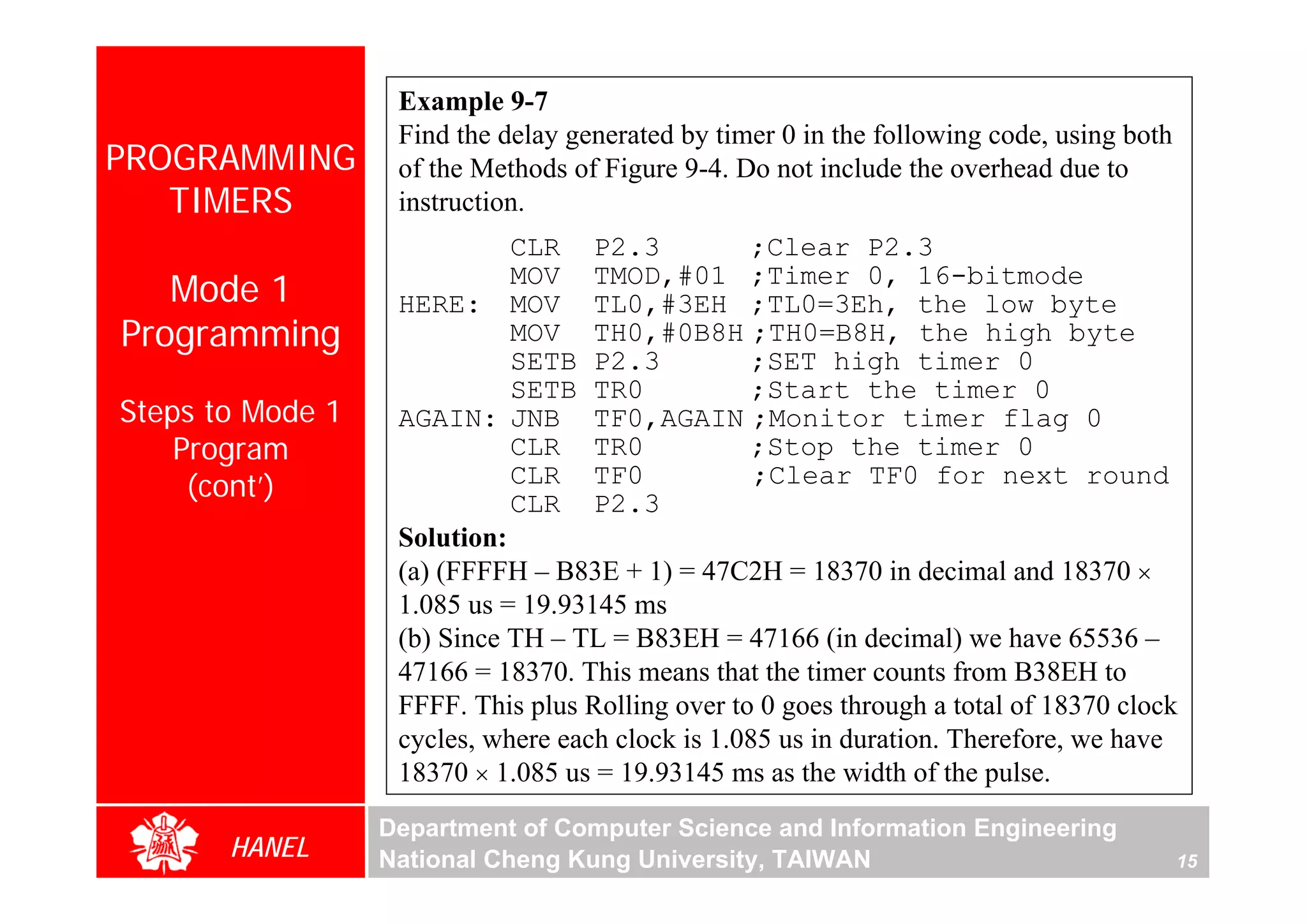 Example 9-7
                   Find the delay generated by timer 0 in the following code, using both
PROGRAMMING        of the Methods of Figure 9-4. Do not include the overhead due to
   TIMERS          instruction.
                             CLR P2.3             ;Clear P2.3
   Mode 1                    MOV TMOD,#01 ;Timer 0, 16-bitmode
                   HERE: MOV TL0,#3EH ;TL0=3Eh, the low byte
Programming                  MOV TH0,#0B8H ;TH0=B8H, the high byte
                             SETB P2.3            ;SET high timer 0
                             SETB TR0             ;Start the timer 0
Steps to Mode 1    AGAIN: JNB TF0,AGAIN ;Monitor timer flag 0
    Program                  CLR TR0              ;Stop the timer 0
     (cont’)                 CLR TF0
                             CLR P2.3
                                                   ;Clear TF0 for next round

                   Solution:
                   (a) (FFFFH – B83E + 1) = 47C2H = 18370 in decimal and 18370 ×
                   1.085 us = 19.93145 ms
                   (b) Since TH – TL = B83EH = 47166 (in decimal) we have 65536 –
                   47166 = 18370. This means that the timer counts from B38EH to
                   FFFF. This plus Rolling over to 0 goes through a total of 18370 clock
                   cycles, where each clock is 1.085 us in duration. Therefore, we have
                   18370 × 1.085 us = 19.93145 ms as the width of the pulse.
                  Department of Computer Science and Information Engineering
       HANEL      National Cheng Kung University, TAIWAN                                   15
 
