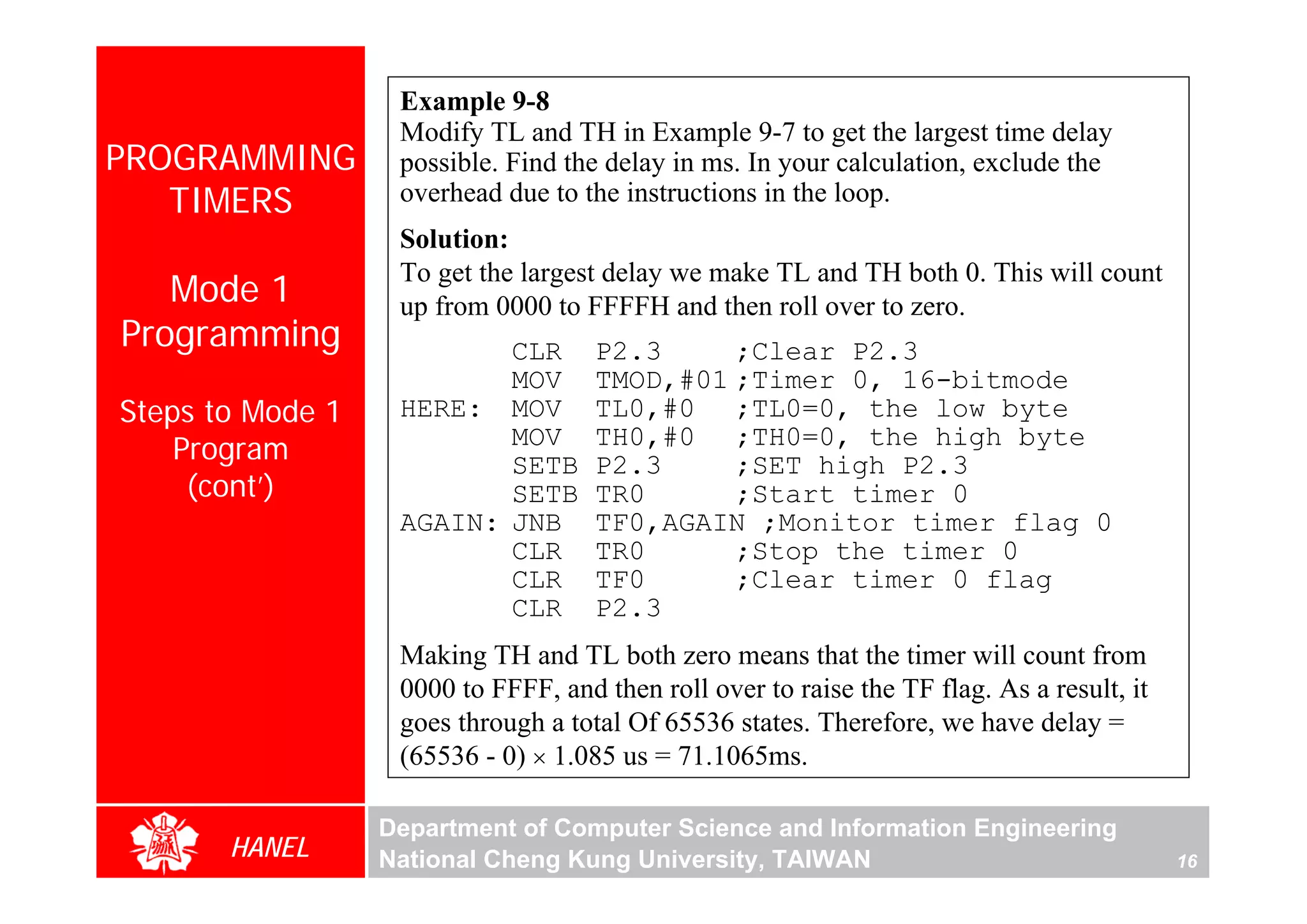 Example 9-8
                   Modify TL and TH in Example 9-7 to get the largest time delay
PROGRAMMING        possible. Find the delay in ms. In your calculation, exclude the
   TIMERS          overhead due to the instructions in the loop.
                   Solution:
                   To get the largest delay we make TL and TH both 0. This will count
   Mode 1          up from 0000 to FFFFH and then roll over to zero.
Programming               CLR        P2.3     ;Clear P2.3
                          MOV        TMOD,#01 ;Timer 0, 16-bitmode
Steps to Mode 1    HERE: MOV         TL0,#0 ;TL0=0, the low byte
                          MOV        TH0,#0 ;TH0=0, the high byte
    Program




                                                                                                 For Evaluation Only.
                                                                                                 Copyright(C) by Foxit Software Company,2005-2008
                                                                                                 Edited by Foxit Reader
                          SETB       P2.3     ;SET high P2.3
     (cont’)              SETB       TR0      ;Start timer 0
                   AGAIN: JNB        TF0,AGAIN ;Monitor timer flag 0
                          CLR        TR0      ;Stop the timer 0
                          CLR        TF0      ;Clear timer 0 flag
                          CLR        P2.3
                   Making TH and TL both zero means that the timer will count from
                   0000 to FFFF, and then roll over to raise the TF flag. As a result, it
                   goes through a total Of 65536 states. Therefore, we have delay =
                   (65536 - 0) × 1.085 us = 71.1065ms.

                  Department of Computer Science and Information Engineering
       HANEL      National Cheng Kung University, TAIWAN                                    16
 