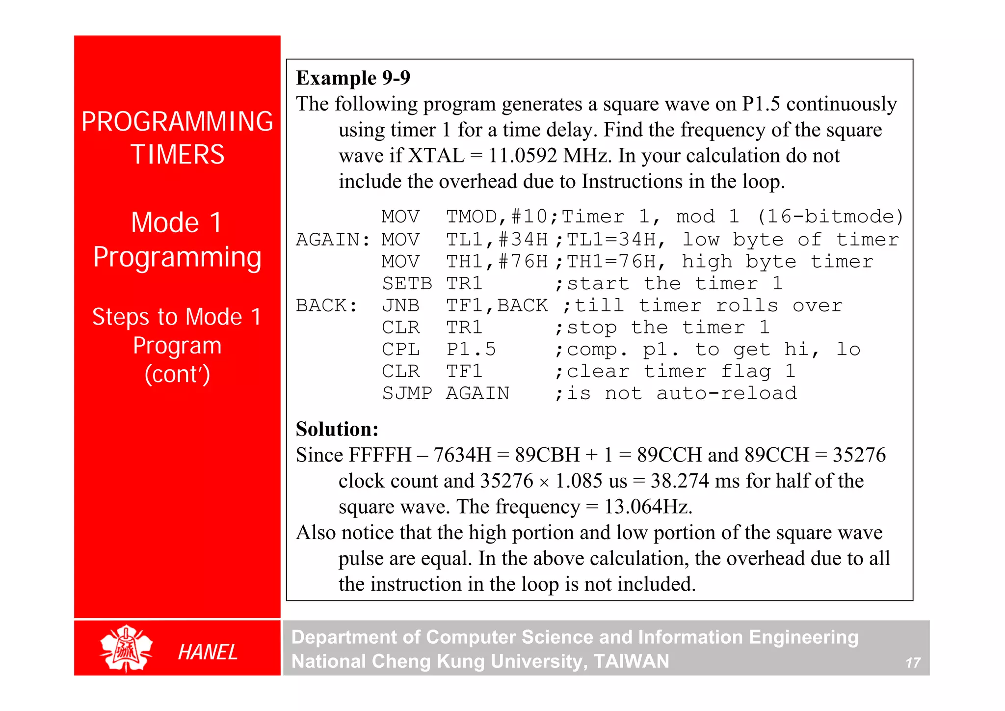 Example 9-9
                  The following program generates a square wave on P1.5 continuously
PROGRAMMING            using timer 1 for a time delay. Find the frequency of the square
   TIMERS              wave if XTAL = 11.0592 MHz. In your calculation do not
                       include the overhead due to Instructions in the loop.

   Mode 1                MOV
                  AGAIN: MOV
                                   TMOD,#10;Timer 1, mod 1 (16-bitmode)
                                   TL1,#34H ;TL1=34H, low byte of timer
Programming              MOV       TH1,#76H ;TH1=76H, high byte timer
                         SETB      TR1      ;start the timer 1
                  BACK: JNB        TF1,BACK ;till timer rolls over
Steps to Mode 1          CLR       TR1      ;stop the timer 1
    Program              CPL       P1.5     ;comp. p1. to get hi, lo
     (cont’)             CLR       TF1      ;clear timer flag 1
                         SJMP      AGAIN    ;is not auto-reload
                  Solution:
                  Since FFFFH – 7634H = 89CBH + 1 = 89CCH and 89CCH = 35276
                       clock count and 35276 × 1.085 us = 38.274 ms for half of the
                       square wave. The frequency = 13.064Hz.
                  Also notice that the high portion and low portion of the square wave
                       pulse are equal. In the above calculation, the overhead due to all
                       the instruction in the loop is not included.

                  Department of Computer Science and Information Engineering
       HANEL      National Cheng Kung University, TAIWAN                                    17
 