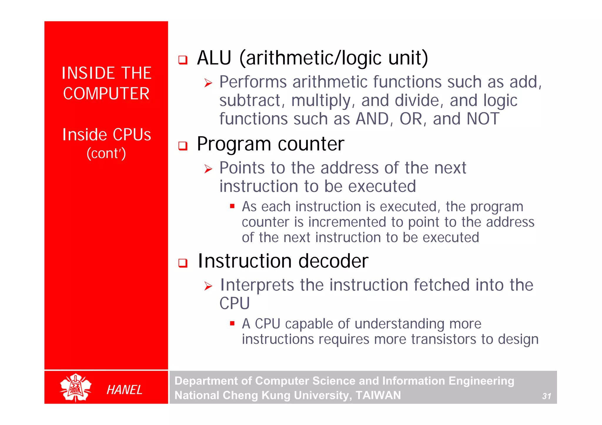 ALU (arithmetic/logic unit)
INSIDE THE
                     Performs arithmetic functions such as add,
COMPUTER             subtract, multiply, and divide, and logic
                     functions such as AND, OR, and NOT
Inside CPUs
  (cont’)
                 Program counter
                     Points to the address of the next
                     instruction to be executed
                         As each instruction is executed, the program
                         counter is incremented to point to the address
                         of the next instruction to be executed
                 Instruction decoder
                     Interprets the instruction fetched into the
                     CPU
                         A CPU capable of understanding more
                         instructions requires more transistors to design

              Department of Computer Science and Information Engineering
     HANEL    National Cheng Kung University, TAIWAN                        31
 