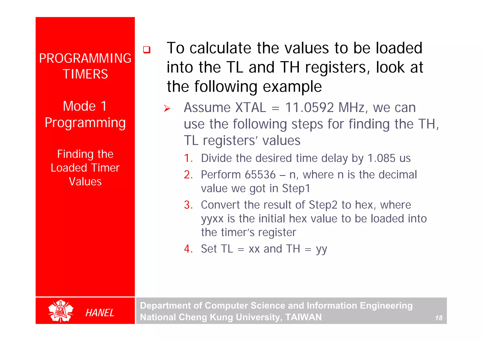 To calculate the values to be loaded
PROGRAMMING
   TIMERS            into the TL and TH registers, look at
                     the following example
   Mode 1                Assume XTAL = 11.0592 MHz, we can
Programming              use the following steps for finding the TH,
                         TL registers’ values
  Finding the            1. Divide the desired time delay by 1.085 us
 Loaded Timer
                         2. Perform 65536 – n, where n is the decimal
    Values
                            value we got in Step1
                         3. Convert the result of Step2 to hex, where
                            yyxx is the initial hex value to be loaded into
                            the timer’s register
                         4. Set TL = xx and TH = yy



                Department of Computer Science and Information Engineering
      HANEL     National Cheng Kung University, TAIWAN                        18
 