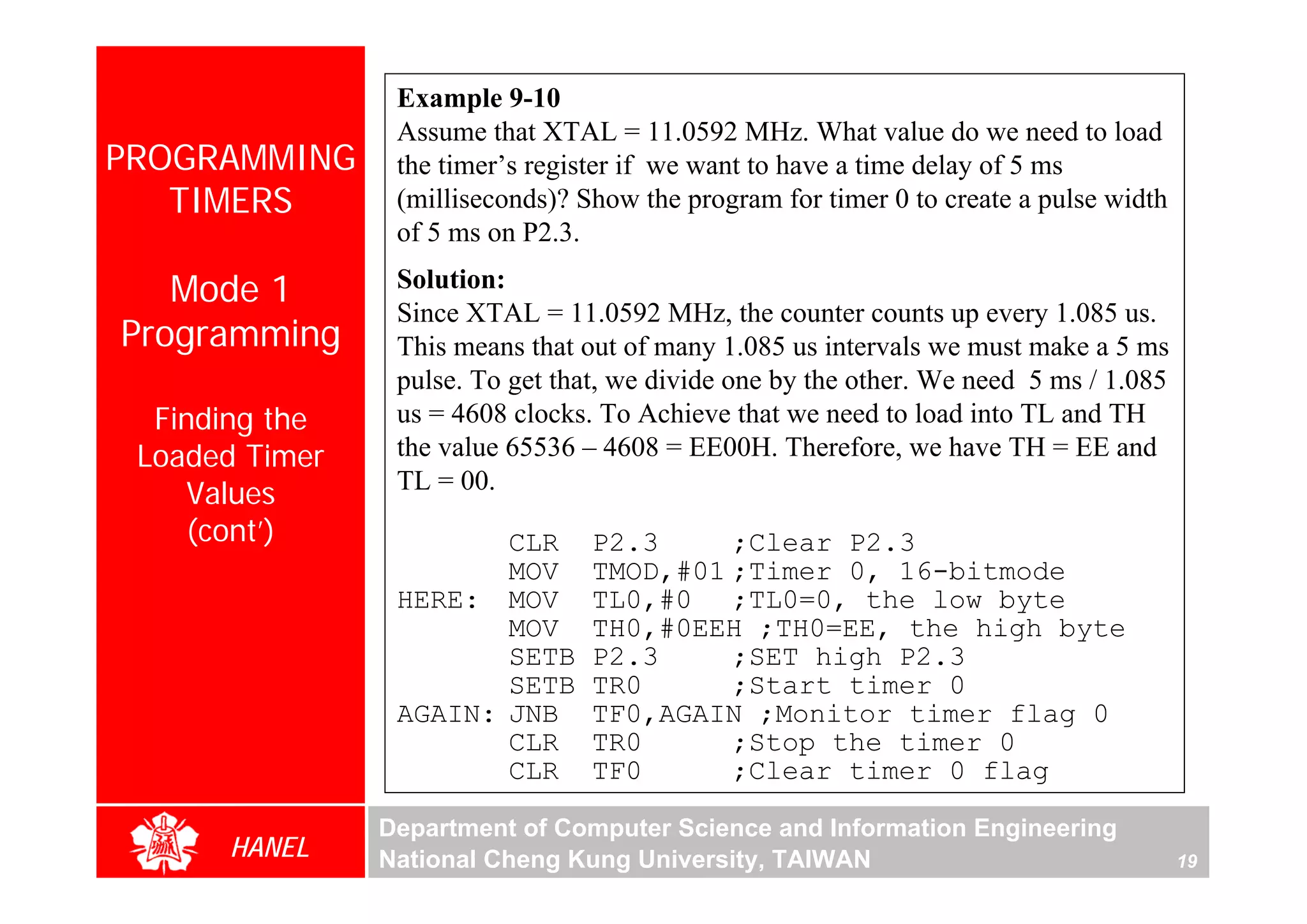 Example 9-10
                 Assume that XTAL = 11.0592 MHz. What value do we need to load
PROGRAMMING      the timer’s register if we want to have a time delay of 5 ms
   TIMERS        (milliseconds)? Show the program for timer 0 to create a pulse width
                 of 5 ms on P2.3.

   Mode 1        Solution:
                 Since XTAL = 11.0592 MHz, the counter counts up every 1.085 us.
Programming      This means that out of many 1.085 us intervals we must make a 5 ms
                 pulse. To get that, we divide one by the other. We need 5 ms / 1.085
  Finding the    us = 4608 clocks. To Achieve that we need to load into TL and TH
 Loaded Timer    the value 65536 – 4608 = EE00H. Therefore, we have TH = EE and
                 TL = 00.
    Values
    (cont’)             CLR       P2.3     ;Clear P2.3
                        MOV       TMOD,#01 ;Timer 0, 16-bitmode
                 HERE: MOV        TL0,#0 ;TL0=0, the low byte
                        MOV       TH0,#0EEH ;TH0=EE, the high byte
                        SETB      P2.3     ;SET high P2.3
                        SETB      TR0      ;Start timer 0
                 AGAIN: JNB       TF0,AGAIN ;Monitor timer flag 0
                        CLR       TR0      ;Stop the timer 0
                        CLR       TF0      ;Clear timer 0 flag

                Department of Computer Science and Information Engineering
      HANEL     National Cheng Kung University, TAIWAN                                  19
 