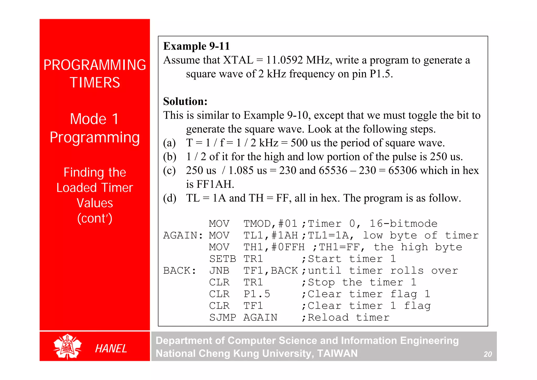 Example 9-11
PROGRAMMING      Assume that XTAL = 11.0592 MHz, write a program to generate a
                     square wave of 2 kHz frequency on pin P1.5.
   TIMERS
                 Solution:
   Mode 1        This is similar to Example 9-10, except that we must toggle the bit to
                      generate the square wave. Look at the following steps.
Programming      (a) T = 1 / f = 1 / 2 kHz = 500 us the period of square wave.
                 (b) 1 / 2 of it for the high and low portion of the pulse is 250 us.
  Finding the    (c) 250 us / 1.085 us = 230 and 65536 – 230 = 65306 which in hex
 Loaded Timer         is FF1AH.
    Values       (d) TL = 1A and TH = FF, all in hex. The program is as follow.
    (cont’)             MOV       TMOD,#01 ;Timer 0, 16-bitmode
                 AGAIN: MOV       TL1,#1AH ;TL1=1A, low byte of timer
                        MOV       TH1,#0FFH ;TH1=FF, the high byte
                        SETB      TR1      ;Start timer 1
                 BACK: JNB        TF1,BACK ;until timer rolls over
                        CLR       TR1      ;Stop the timer 1
                        CLR       P1.5     ;Clear timer flag 1
                        CLR       TF1      ;Clear timer 1 flag
                        SJMP      AGAIN    ;Reload timer

                Department of Computer Science and Information Engineering
      HANEL     National Cheng Kung University, TAIWAN                                    20
 
