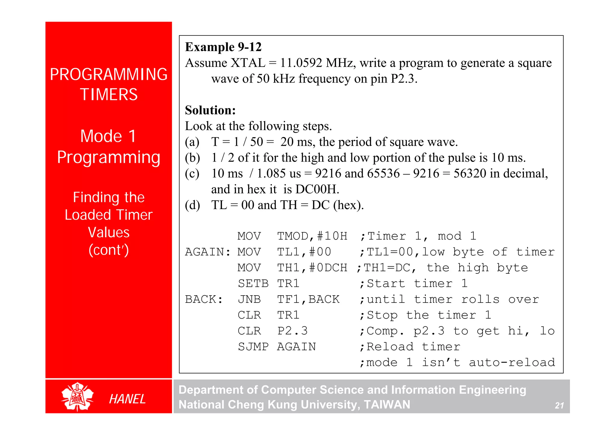 Example 9-12
                 Assume XTAL = 11.0592 MHz, write a program to generate a square
PROGRAMMING          wave of 50 kHz frequency on pin P2.3.
   TIMERS
                 Solution:
                 Look at the following steps.
   Mode 1        (a) T = 1 / 50 = 20 ms, the period of square wave.
Programming      (b) 1 / 2 of it for the high and low portion of the pulse is 10 ms.
                 (c) 10 ms / 1.085 us = 9216 and 65536 – 9216 = 56320 in decimal,
                     and in hex it is DC00H.
  Finding the    (d) TL = 00 and TH = DC (hex).
 Loaded Timer
    Values              MOV      TMOD,#10H      ;Timer 1, mod 1
    (cont’)      AGAIN: MOV      TL1,#00        ;TL1=00,low byte of timer
                        MOV      TH1,#0DCH      ;TH1=DC, the high byte
                        SETB     TR1            ;Start timer 1
                 BACK: JNB       TF1,BACK       ;until timer rolls over
                        CLR      TR1            ;Stop the timer 1
                        CLR      P2.3           ;Comp. p2.3 to get hi, lo
                        SJMP     AGAIN          ;Reload timer
                                                ;mode 1 isn’t auto-reload

                Department of Computer Science and Information Engineering
      HANEL     National Cheng Kung University, TAIWAN                                 21
 