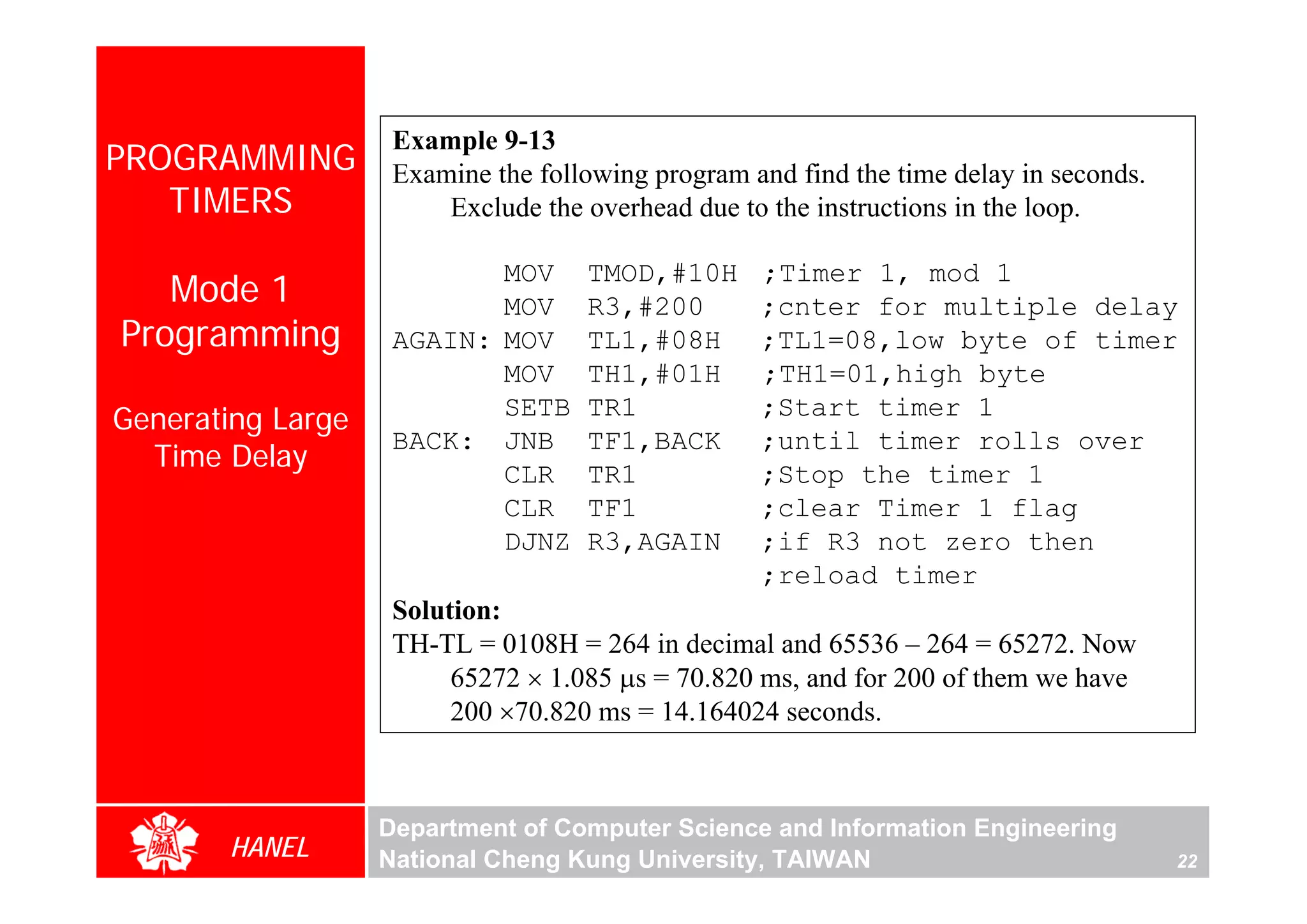 Example 9-13
PROGRAMMING         Examine the following program and find the time delay in seconds.
   TIMERS               Exclude the overhead due to the instructions in the loop.

                           MOV      TMOD,#10H      ;Timer 1, mod 1
   Mode 1                  MOV      R3,#200        ;cnter for multiple delay
Programming         AGAIN: MOV      TL1,#08H       ;TL1=08,low byte of timer
                           MOV      TH1,#01H       ;TH1=01,high byte
                           SETB     TR1            ;Start timer 1
Generating Large
                    BACK: JNB       TF1,BACK       ;until timer rolls over
  Time Delay
                           CLR      TR1            ;Stop the timer 1
                           CLR      TF1            ;clear Timer 1 flag
                           DJNZ     R3,AGAIN       ;if R3 not zero then
                                                   ;reload timer
                    Solution:
                    TH-TL = 0108H = 264 in decimal and 65536 – 264 = 65272. Now
                         65272 × 1.085 μs = 70.820 ms, and for 200 of them we have
                         200 ×70.820 ms = 14.164024 seconds.



                   Department of Computer Science and Information Engineering
       HANEL       National Cheng Kung University, TAIWAN                               22
 
