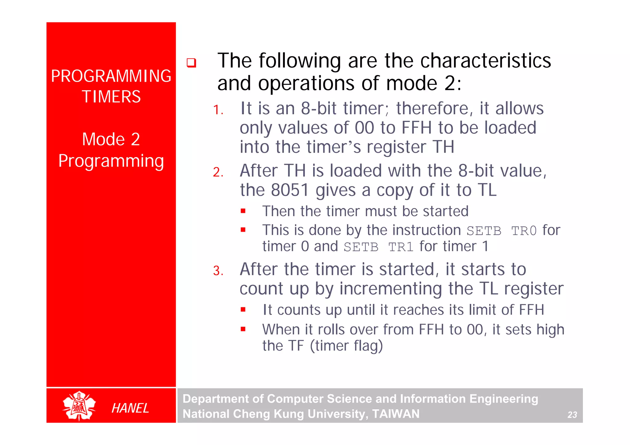 The following are the characteristics
PROGRAMMING        and operations of mode 2:
   TIMERS
                  1.   It is an 8-bit timer; therefore, it allows
                       only values of 00 to FFH to be loaded
   Mode 2              into the timer’s register TH
Programming
                  2.   After TH is loaded with the 8-bit value,
                       the 8051 gives a copy of it to TL
                          Then the timer must be started
                          This is done by the instruction SETB TR0 for
                          timer 0 and SETB TR1 for timer 1
                  3.   After the timer is started, it starts to
                       count up by incrementing the TL register
                          It counts up until it reaches its limit of FFH
                          When it rolls over from FFH to 00, it sets high
                          the TF (timer flag)


              Department of Computer Science and Information Engineering
     HANEL    National Cheng Kung University, TAIWAN                        23
 